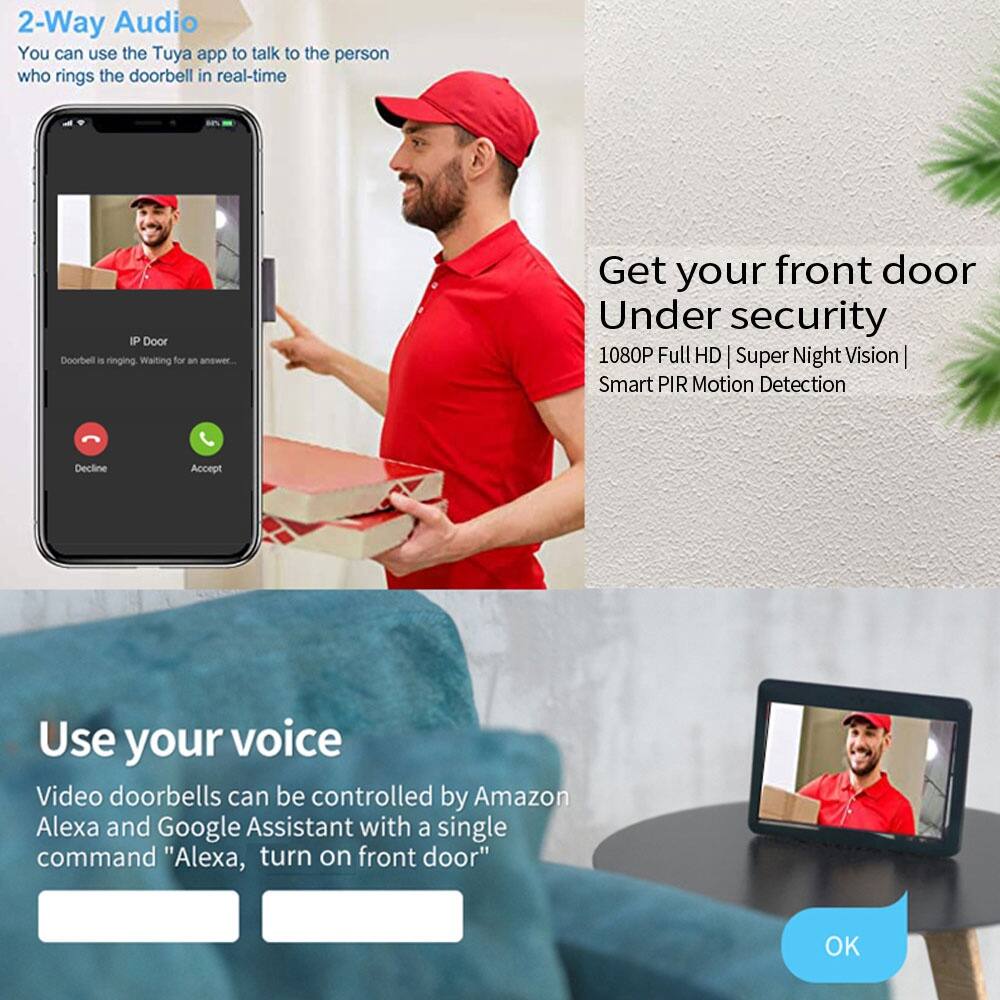2-Way Audio  
You can use the Tuya app to talk to the person who rings the doorbell in real-time

IP Door  
Doorbell is ringing. Waiting for an answer...

Decline Accept

Get your front door Under security  
1080P Full HD | Super Night Vision | Smart PIR Motion Detection

Use your voice  
Video doorbells can be controlled by Amazon Alexa and Google Assistant with a single command "Alexa, turn on front door"