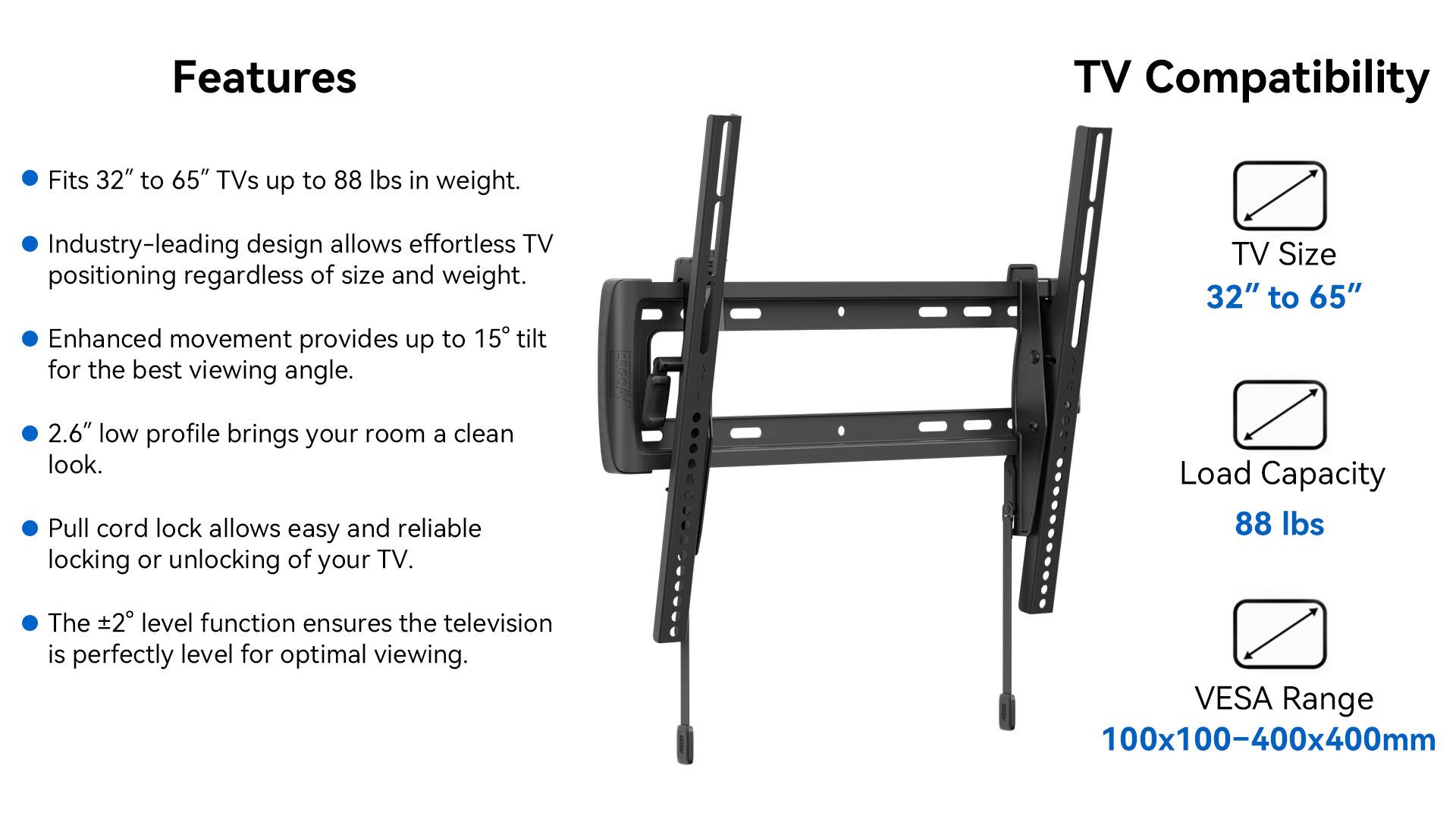 Features:
- TV Compatibility: Fits 32" to 65" TVs up to 88 lbs in weight.
- Industry-leading design allows effortless TV positioning regardless of size and weight.
- Enhanced movement provides up to 15 tilt for the best viewing angle.
- TV Size: 32" to 65" 2.6" low profile brings your room a clean look.
- Pull cord lock allows easy and reliable locking or unlocking of your TV.
- Load Capacity: 88 lbs
- 2 level function ensures the television is perfectly level for optimal viewing.
- VESA Range: 100x100-400x400mm
