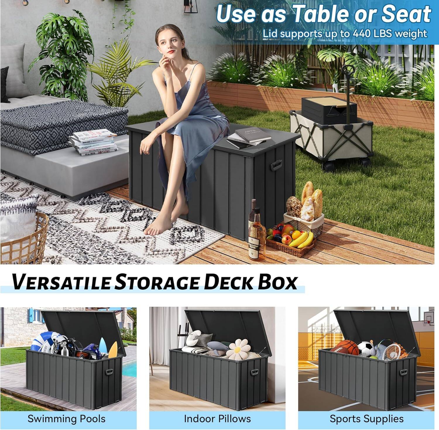 Use as Table or Seat  
Lid supports up to 440 LBS weight  

VERSATILE STORAGE DECK BOX  

Swimming Pools  
Indoor Pillows  
Sports Supplies