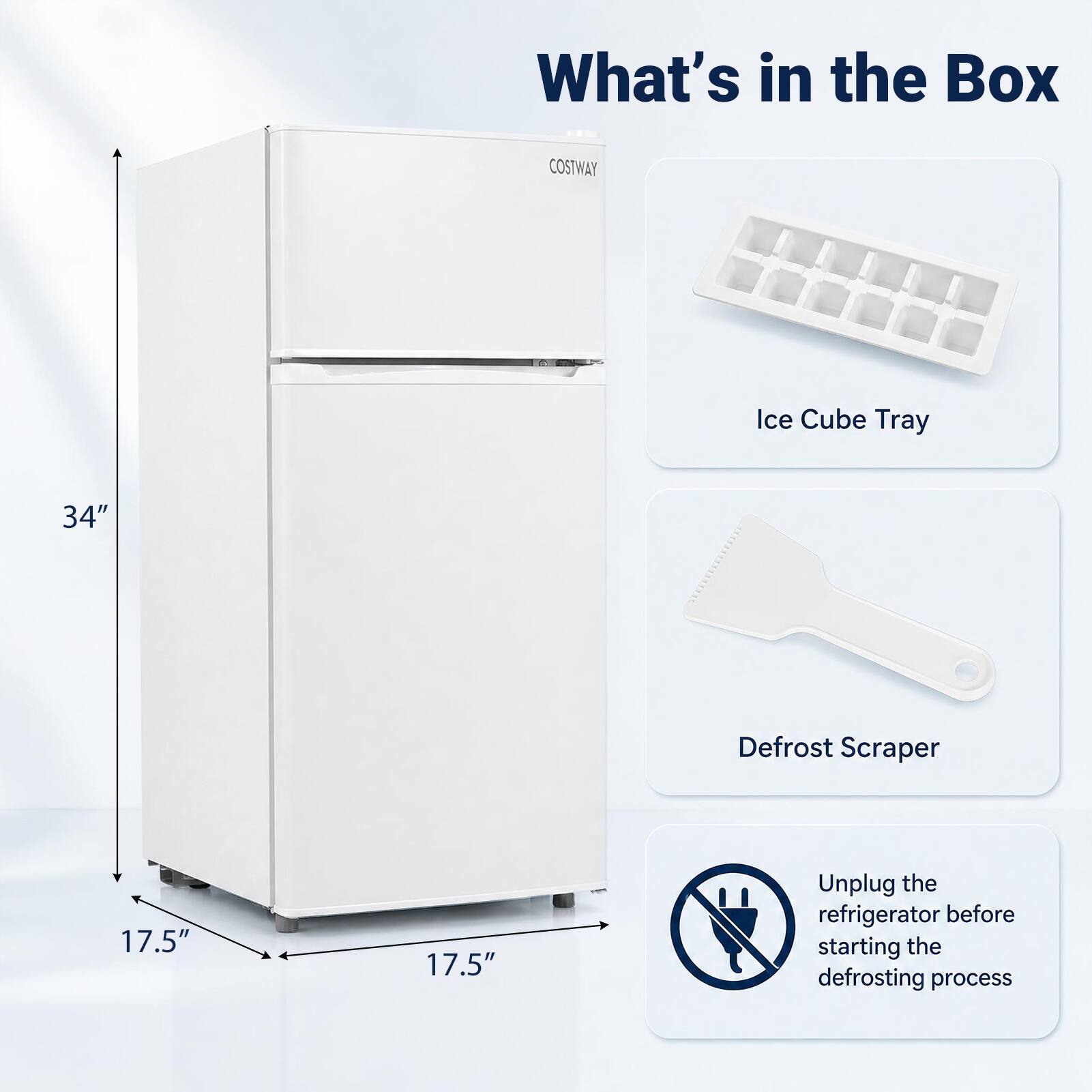What's in the Box

COSTWAY

Ice Cube Tray

34"

Defrost Scraper

17.5"

17.5"

Unplug the refrigerator before starting the defrosting process