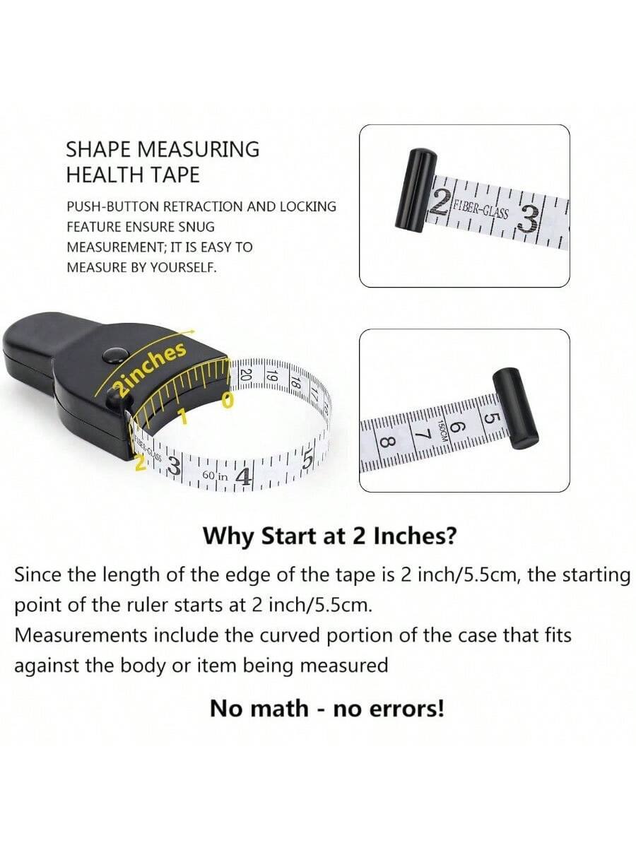 SHAPE MEASURING HEALTH TAPE

PUSH-BUTTON RETRACTION AND LOCKING FEATURE ENSURE SNUG MEASUREMENT; IT IS EASY TO MEASURE BY YOURSELF.

Why Start at 2 Inches?

Since the length of the edge of the tape is 2 inch/5.5cm, the starting point of the ruler starts at 2 inch/5.5cm. Measurements include the curved portion of the case that fits against the body or item being measured.

No math - no errors!
