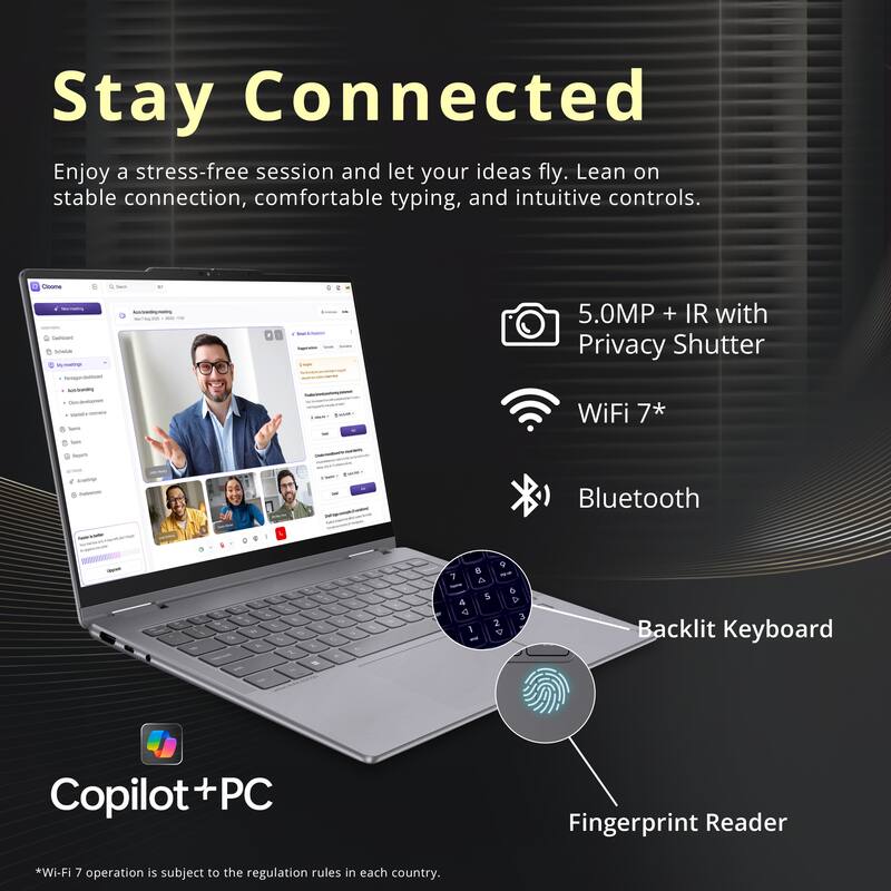Stay Connected  
Enjoy a stress-free session and let your ideas fly. Lean on stable connection, comfortable typing, and intuitive controls.

- 5.0MP + IR with Privacy Shutter
- WiFi 7*
- Bluetooth
- Backlit Keyboard
- Fingerprint Reader

Copilot+PC

*Wi-Fi 7 operation is subject to the regulation rules in each country.