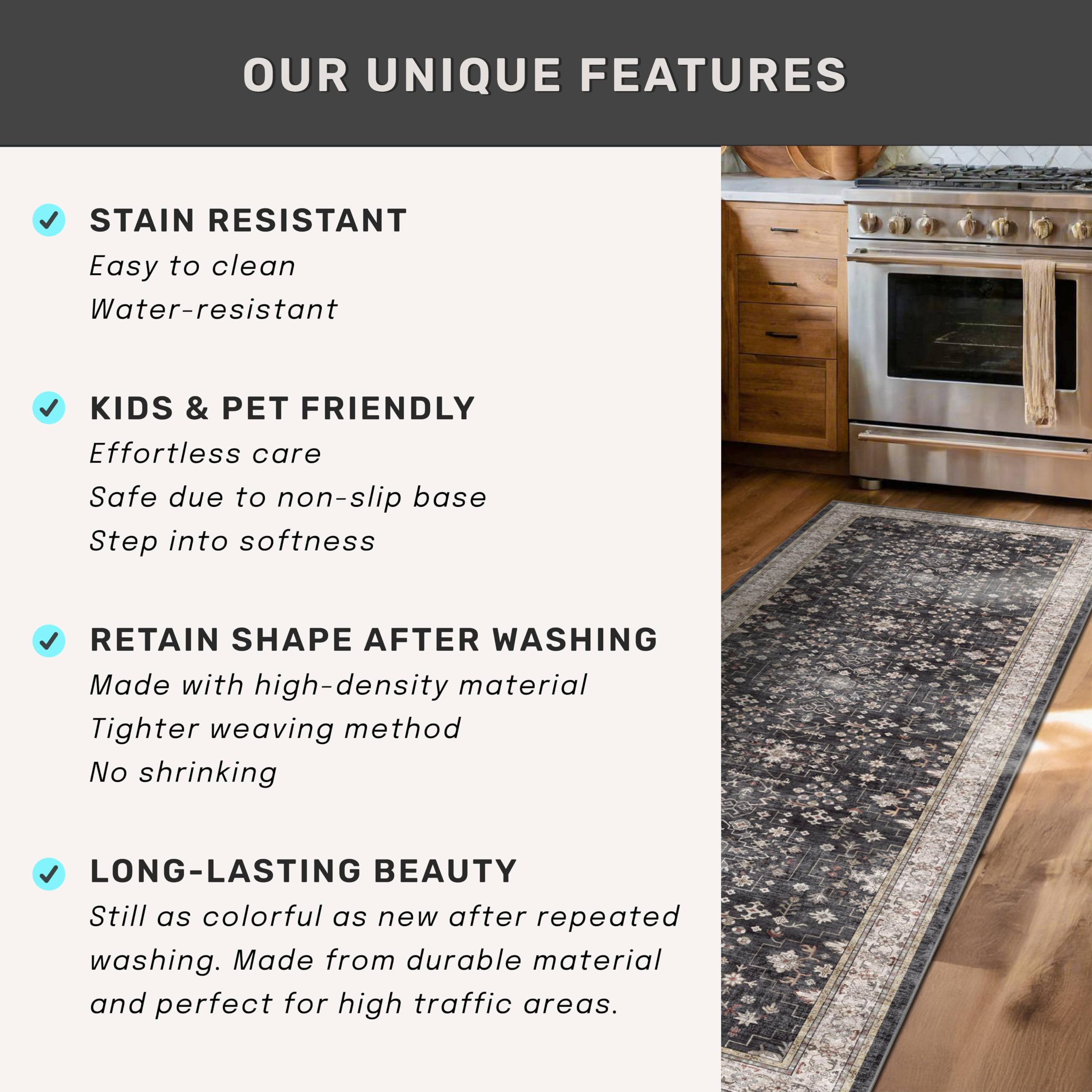 OUR UNIQUE FEATURES

- STAIN RESISTANT
  - Easy to clean
  - Water-resistant

- KIDS & PET FRIENDLY
  - Effortless care
  - Safe due to non-slip base
  - Step into softness

- RETAIN SHAPE AFTER WASHING
  - Made with high-density material
  - Tighter weaving method
  - No shrinking

- LONG-LASTING BEAUTY
  - Still as colorful as new after repeated washing.
  - Made from durable material and perfect for high traffic areas.