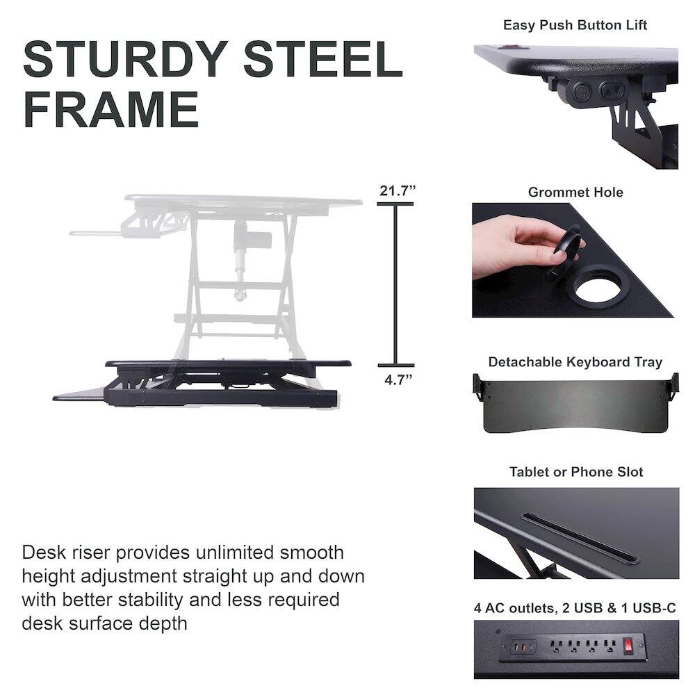 STURDY STEEL FRAME

Easy Push Button Lift

21.7" Grommet Hole

4.7" Detachable Keyboard Tray

Tablet or Phone Slot

Desk riser provides unlimited smooth height adjustment straight up and down with better stability and less required desk surface depth

4 AC outlets, 2 USB & 1 USB-C