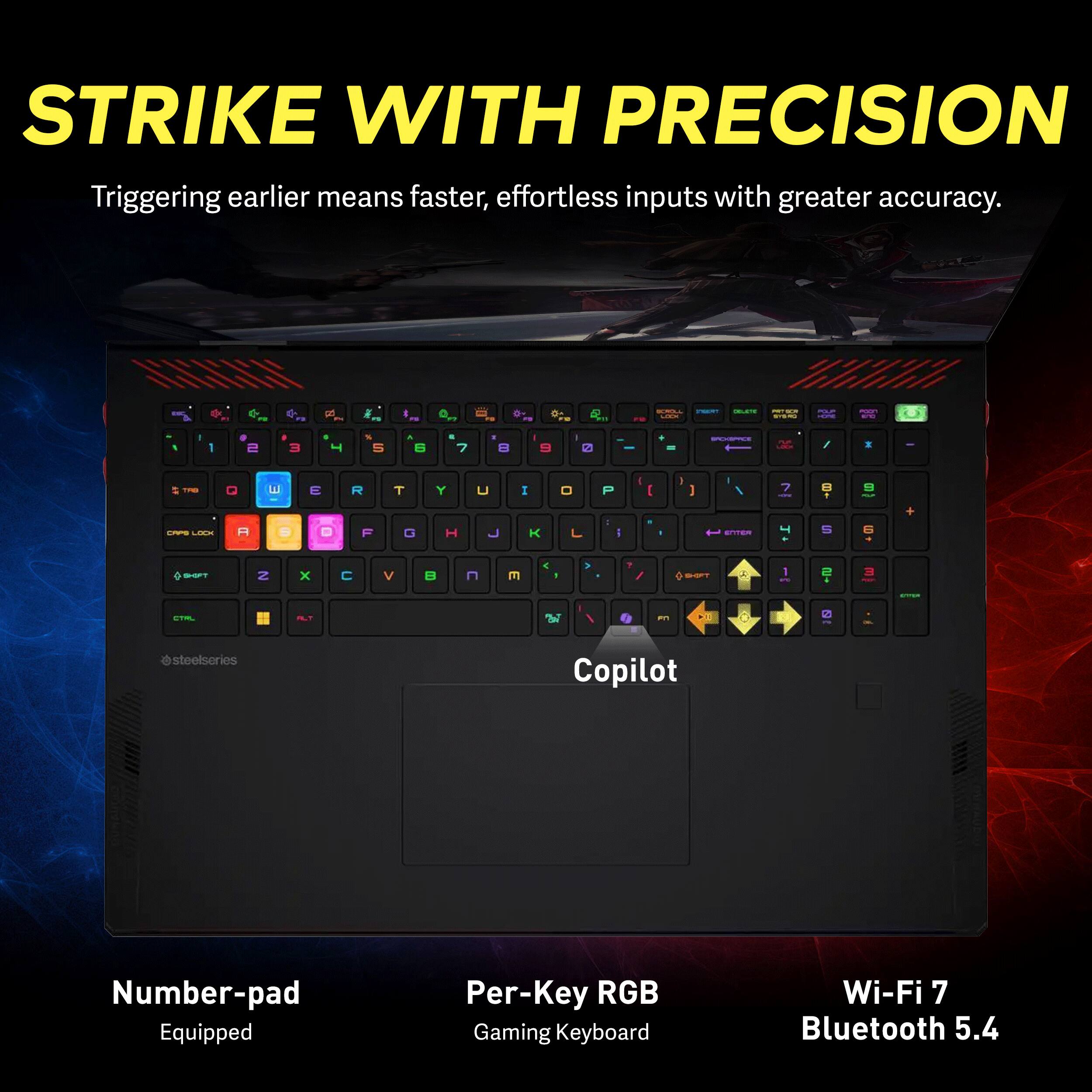 STRIKE WITH PRECISION  
Triggering earlier means faster, effortless inputs with greater accuracy.

N 2  
mg  
RELL - ORLATE PRIVERS KILL SPORO  
POUR  
POINT  
I  
1  
I 2  
I 3  
T  
% 5  
A 6  
E 7  
E 8  
9  
0  
=  
SPICKSPACE  
I  
TAB  
Q  
3  
E  
R  
T  
Y  
U  
I  
0  
P  
I  
I  
7  
1  
9  
CAPS LOCK  
A  
9  
D  

G  
H  

L  
ENTER  
r  
S  
6  
SHIFT  
2  
X  

V  

E  
< -  
B-5F!  
A  
1  
2 4  
3  
SPORT  
CTRL  
an  
XI  
0  
@steelseries  
Copilot  
Number-pad Equipped  
Per-Key RGB Gaming Keyboard  
Wi-Fi 7 Bluetooth 5.4