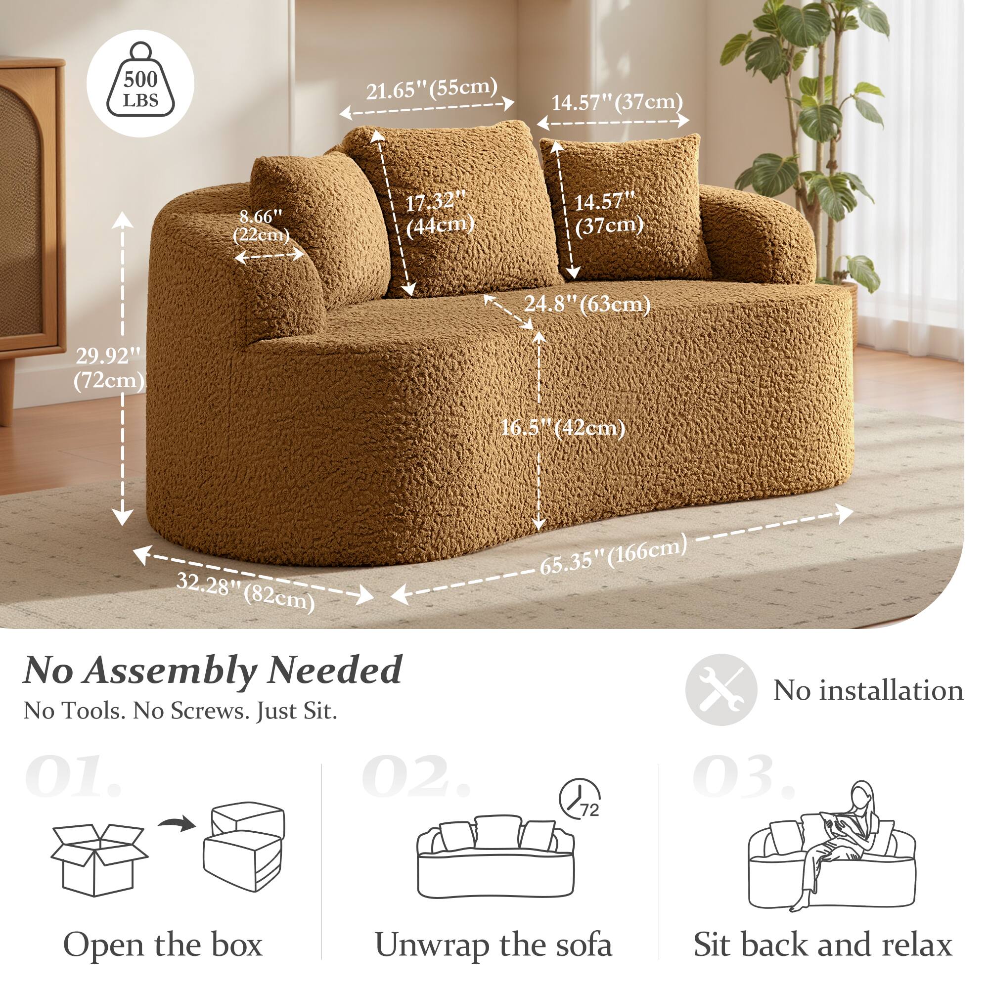 500 LBS  
21.65" (55cm)  
14.57" (37cm)  
8.66" (22cm)  
17.32" (44cm)  
14.57" (37cm)  
24.8" (63cm)  
29.92" (72cm)  
16.5" (42cm)  
32.28" (82cm)  
65.35" (166cm)  

No Assembly Needed  
No Tools. No Screws. Just Sit.  

01. Open the box  
02. Unwrap the sofa  
03. Sit back and relax  

No installation