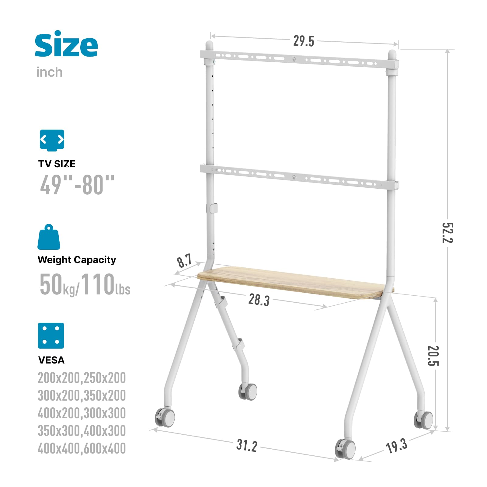 Sure, here is the corrected and grouped text:

---

**Size**  
inch

**TV SIZE**  
49"-80"

**Weight Capacity**  
50 kg / 110 lbs

**VESA**  
200x200, 250x200  
300x200, 350x200  
400x200, 300x300  
350x300, 400x300  
400x400, 600x400

---

**Dimensions**  
- Width: 29.5 inches  
- Depth: 52.2 inches  
- Height: 31.2 inches  
- Shelf Width: 28.3 inches  
- Shelf Depth: 8.7 inches  
- Shelf Height: 20.5 inches  
- Base Width: 31.2 inches  
- Base Height: 19.3 inches