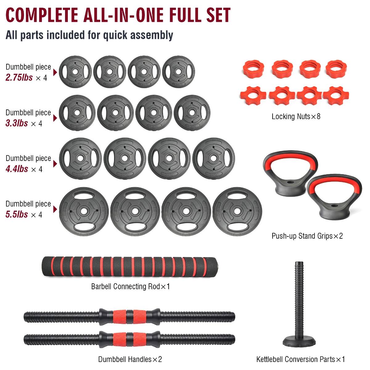 COMPLETE ALL-IN-ONE FULL SET  
All parts included for quick assembly  

- Dumbbell piece 2.75lbs x 4  
- Dumbbell piece 3.3lbs x 4  
- Dumbbell piece 4.4lbs x 4  
- Dumbbell piece 5.5lbs x 4  
- Locking Nuts x 8  
- Push-up Stand Grips x 2  
- Barbell Connecting Rod x 1  
- Dumbbell Handles x 2  
- Kettlebell Conversion Parts x 1