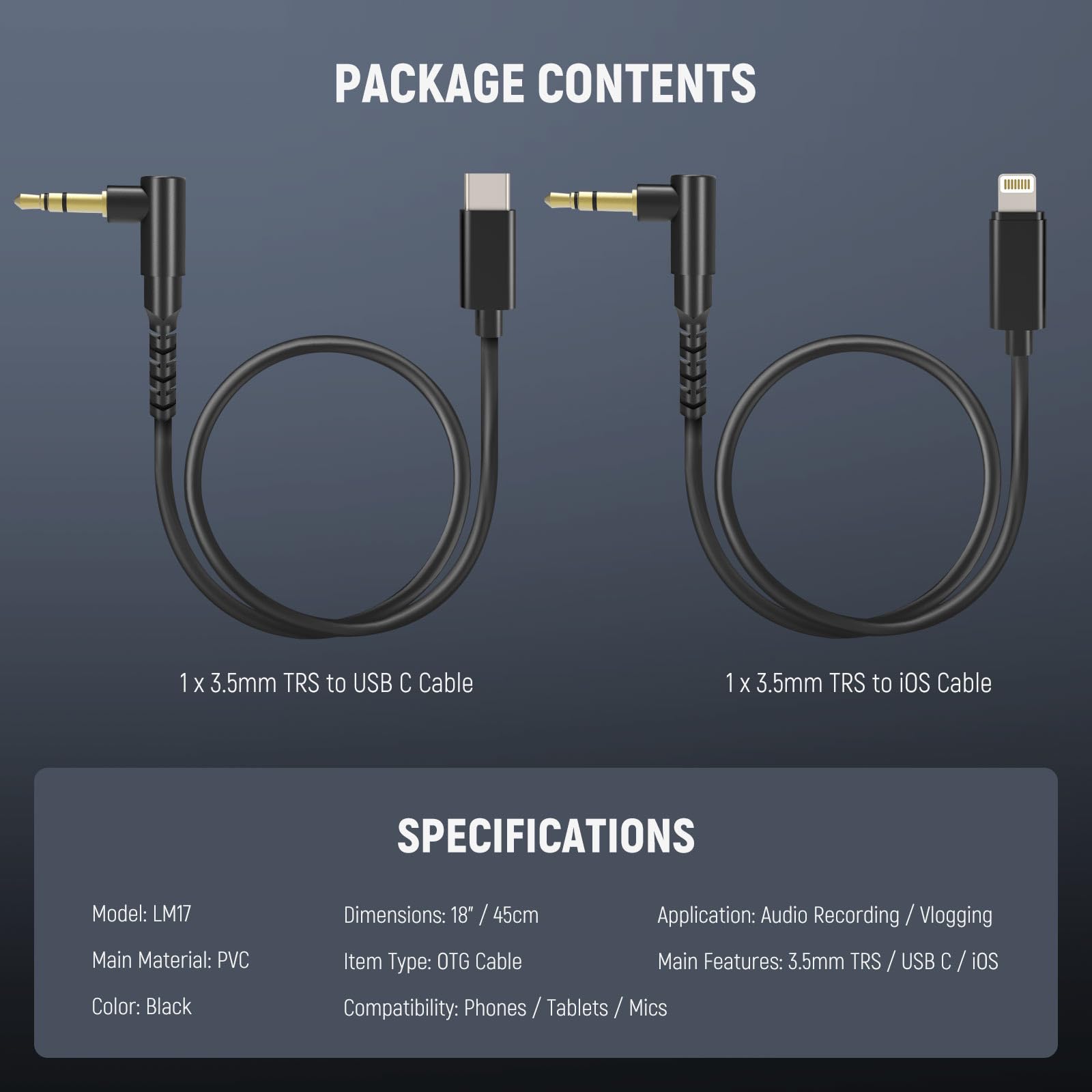 PACKAGE CONTENTS  
1 X 3.5mm TRS to USB C Cable  
1 X 3.5mm TRS to iOS Cable  

SPECIFICATIONS  
Model: LM17  
Main Material: PVC  
Color: Black  
Dimensions: 18" / 45cm  
Item Type: OTG Cable  
Application: Audio Recording / Vlogging  
Main Features: 3.5mm TRS / USB C / iOS  
Compatibility: Phones / Tablets / Mics