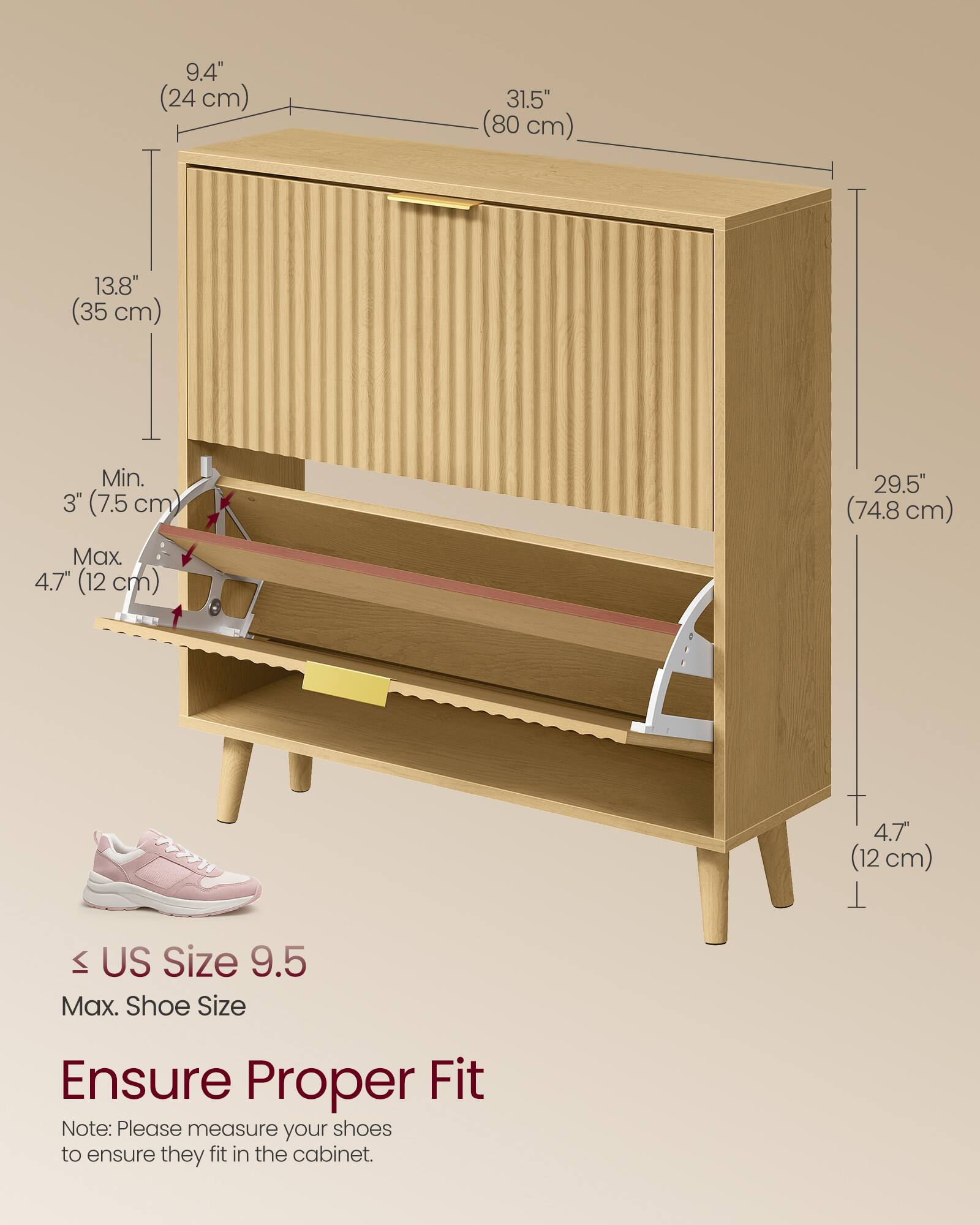 9.4" (24 cm)  
31.5" (80 cm)  
13.8" (35 cm)  
Min. 3" (7.5 cm)  
Max. 4.7" (12 cm)  
29.5" (74.8 cm)  
4.7" (12 cm)  

US Size 9.5  
Max. Shoe Size  

Ensure Proper Fit  
Note: Please measure your shoes to ensure they fit in the cabinet.