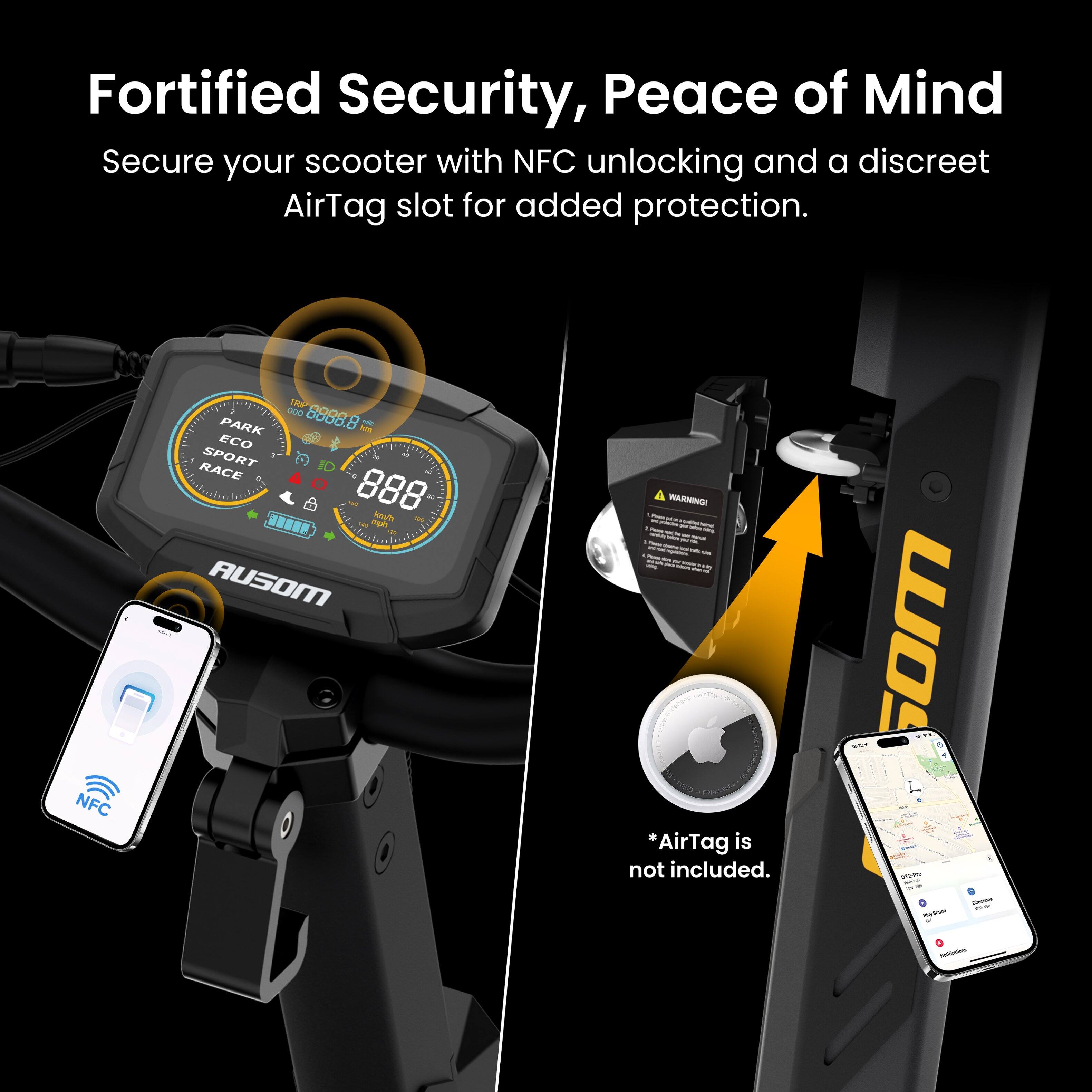 Fortified Security, Peace of Mind  
Secure your scooter with NFC unlocking and a discreet AirTag slot for added protection.  

NFC I bbob.8 D0D0 - PARK - ECO SPORT - RACE - 888 At - - spo AUSOM : A WARNINGI : : 1 - - - : - - a : -- *AirTag is not included.