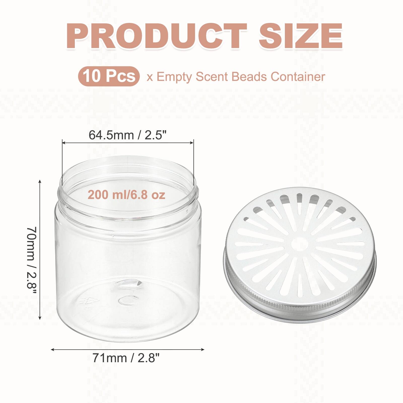 PRODUCT SIZE  
10 Pcs x Empty Scent Beads Container  
64.5mm / 2.5"  
200 ml / 6.8 oz  
70mm / 2.8"  
71mm / 2.8"