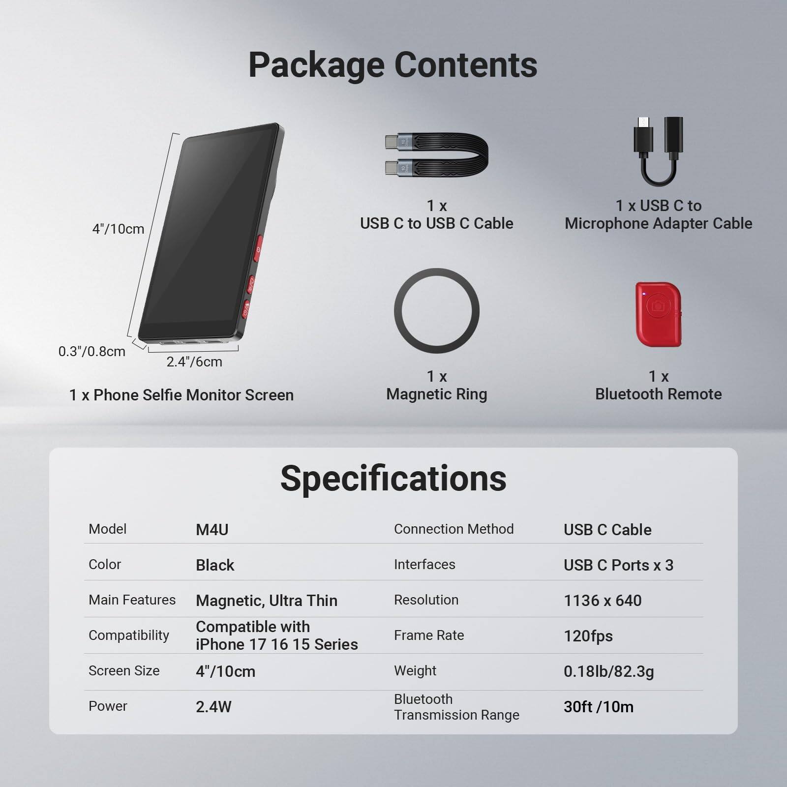 Package Contents  
- 1 x USB C to USB C Cable  
- 1 x USB C to Microphone Adapter Cable  
- 1 x Phone Selfie Monitor Screen  
- 1 x Magnetic Ring  
- 1 x Bluetooth Remote  

Specifications  
- Model: M4U  
- Color: Black  
- Main Features: Magnetic, Ultra Thin  
- Compatibility: iPhone 17 16 15 Series  
- Screen Size: 4"/10cm  
- Connection Method: USB C Cable  
- Interfaces: USB C Ports x 3  
- Resolution: 1136 x 640  
- Frame Rate: 120fps  
- Weight: 0.18lb/82.3g  
- Power: 2.4W  
- Bluetooth Transmission Range: 30ft/10m
