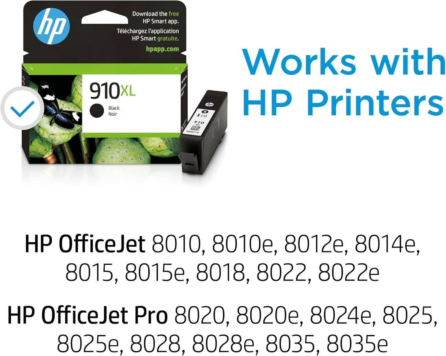 Download the free HP Smart app.  
Téléchargez l'application HP Smart gratuite.  
hpapp.com  

Works with HP Printers  

910XL Noir Black  

HP OfficeJet 8010, 8010e, 8012e, 8014e, 8015, 8015e, 8018, 8022, 8022e  
HP OfficeJet Pro 8020, 8020e, 8024e, 8025, 8025e, 8028, 8028e, 8035, 8035e