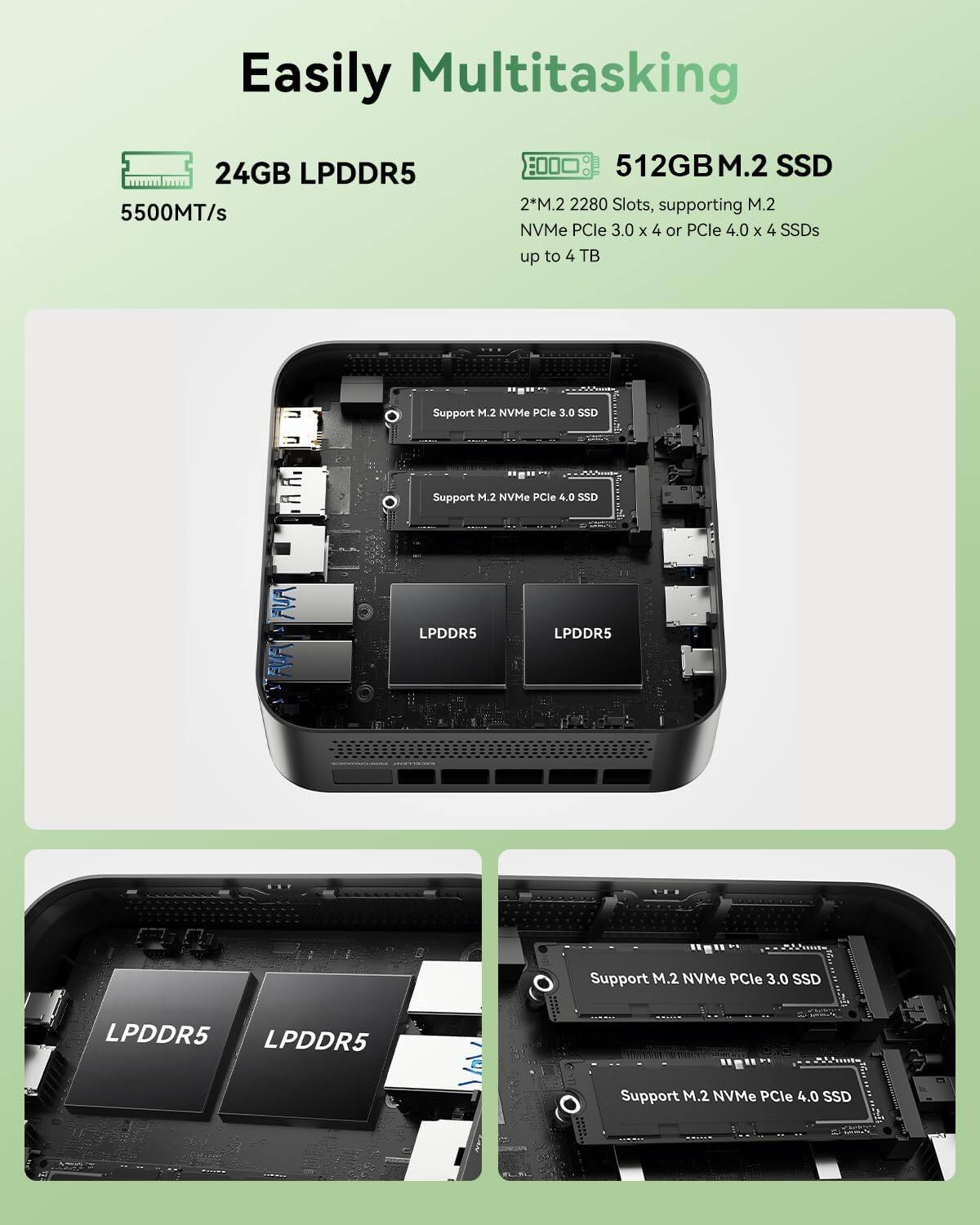 Easily Multitasking

24GB LPDDR5 5500MT/s

512GB M.2 SSD

2*M.2 2280 Slots, supporting M.2 NVMe PCIe 3.0 x 4 or PCIe 4.0 x 4 SSDs up to 4 TB

Support M.2 NVMe PCIe 3.0 SSD

Support M.2 NVMe PCIe 4.0 SSD

LPDDR5