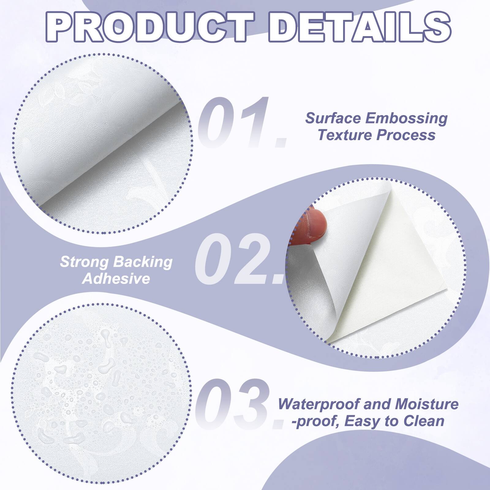 PRODUCT DETAILS

01. Surface Embossing Texture Process
02. Strong Adhesive Backing
03. Waterproof and Moisture-proof, Easy to Clean