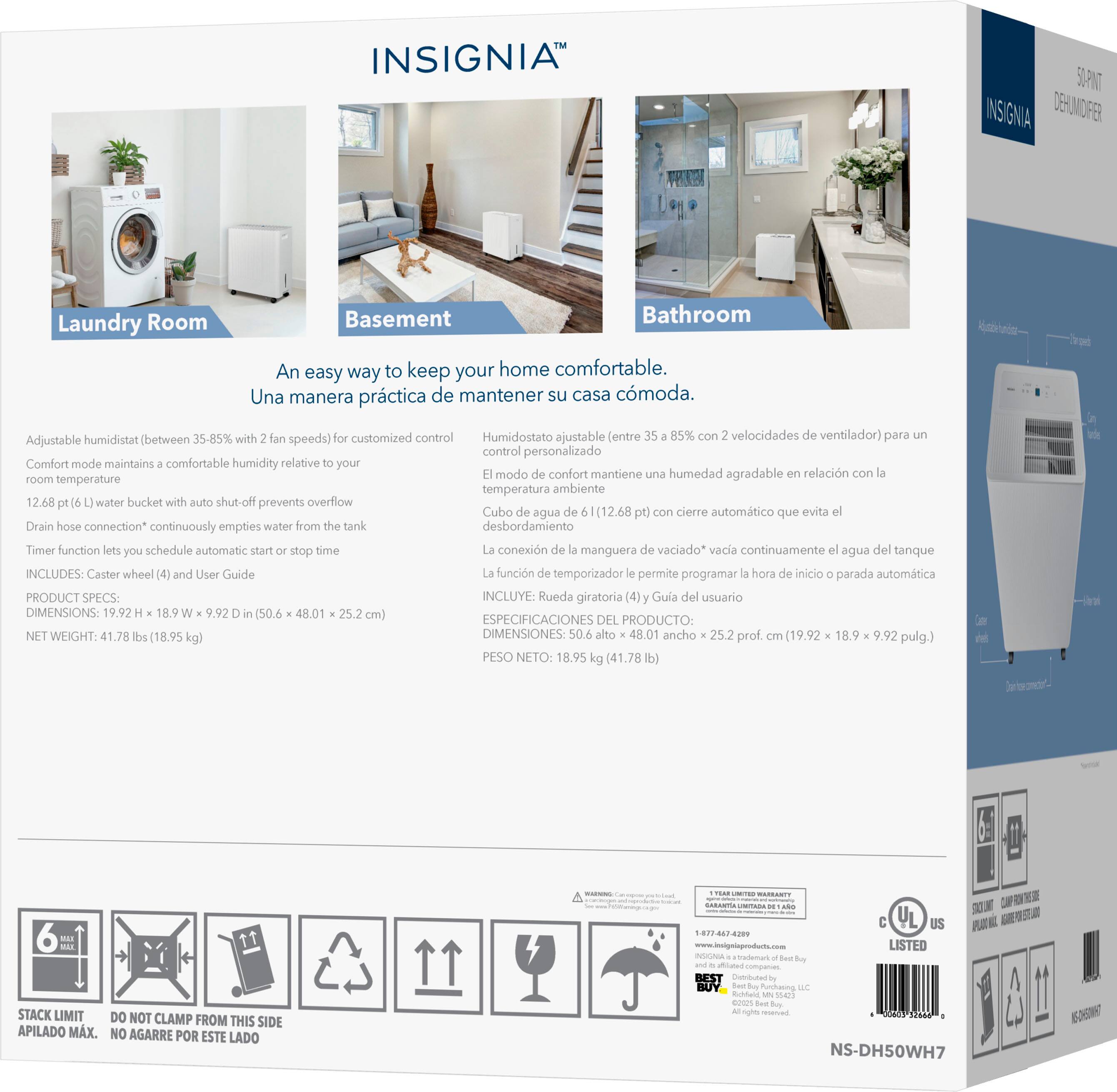 **INSIGNIA**  
**DEHUMIDIFIER**

**Laundry Room**  
**Basement**  
**Bathroom**

**An easy way to keep your home comfortable.**  
**Una manera práctica de mantener su casa cómoda.**

**Adjustable humidistat (between 35-85% with 2 fan speeds) for customized control**  
**Humidostato ajustable (entre 35-85% con 2 velocidades de ventilador) para control personalizado**

**Comfort mode maintains a comfortable humidity relative to your room temperature**  
**El modo de confort mantiene una humedad agradable en relación con la temperatura ambiente**

**12.68 pt (l) water bucket with auto shut-off prevents overflow**  
**Cubo de agua de 12.68 pt (l) con cierre automático que evita el desbordamiento**

**Drain hose connection* continuously empties water from the tank**  
**La conexión de manguera de vaciado* vacía continuamente el agua del tanque**

**Timer function lets you schedule automatic start/stop time**  
**La función de temporizador le permite programar la hora de inicio