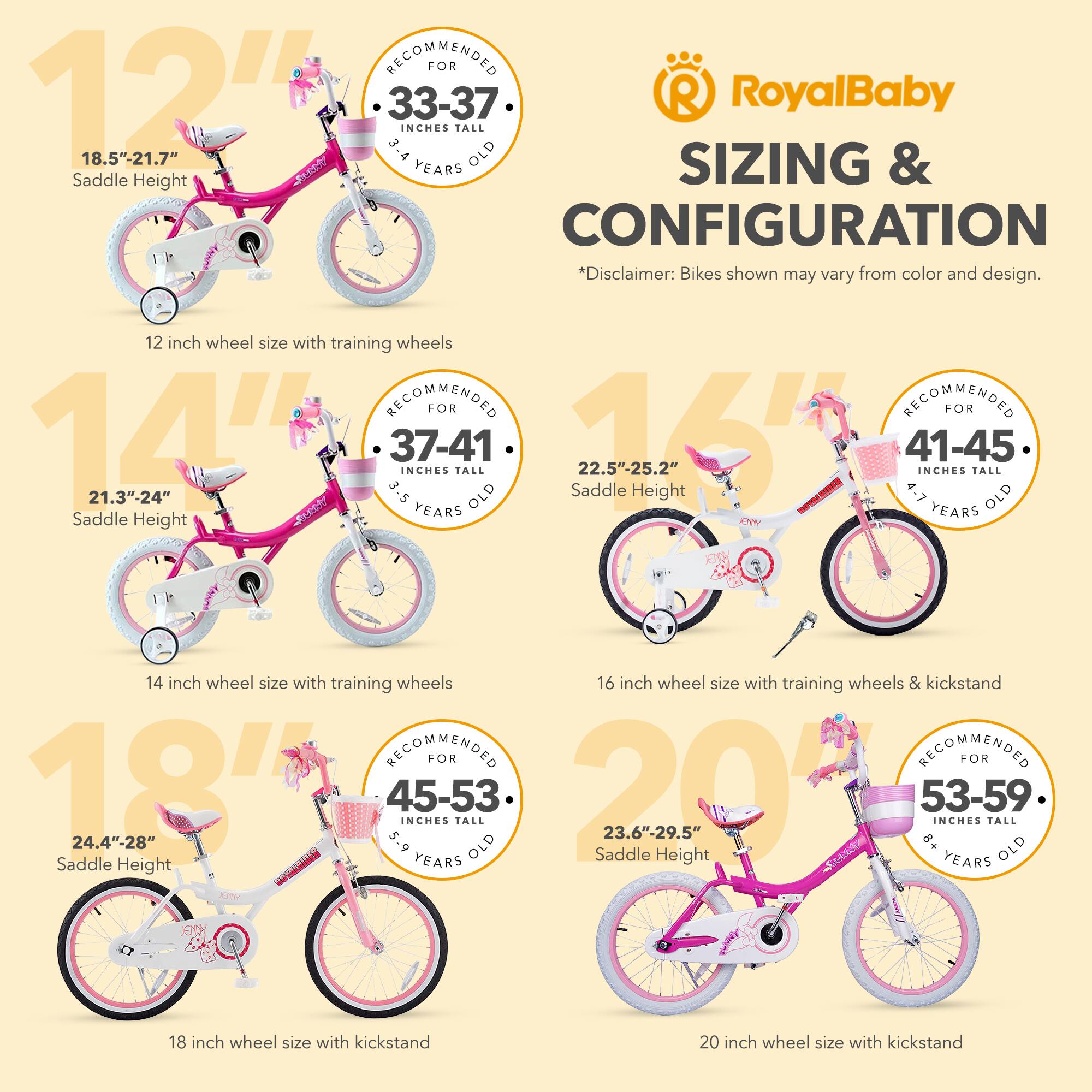 RECOMMENDED FOR 12" 33-37 INCHES TALL 18.5"-21.7" 3-4 YEARS OLD Saddle Height

14" 21.3"-24" 37-41 INCHES TALL 3-5 YEARS OLD Saddle Height

16" 22.5"-25.2" 41-45 INCHES TALL 4-7 YEARS OLD Saddle Height

18" 24.4"-28" 45-53 INCHES TALL 5-9 YEARS OLD Saddle Height

20" 23.6"-29.5" 53-59 INCHES TALL 8+ YEARS OLD Saddle Height

*Disclaimer: Bikes shown may vary from color and design.