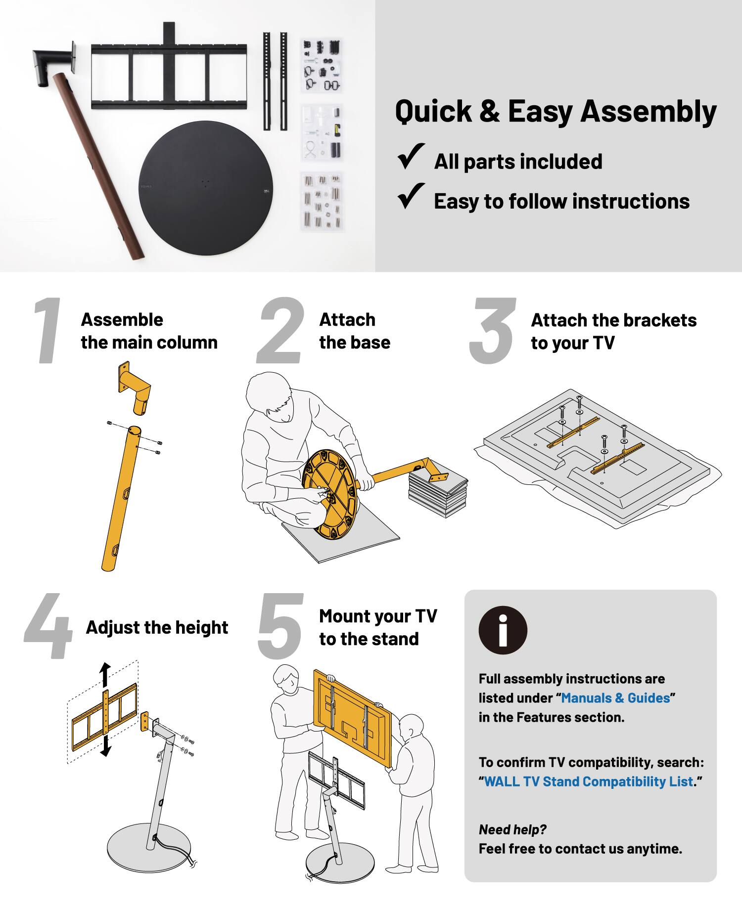 Quick & Easy Assembly

- All parts included
- Easy to follow instructions

1. Assemble the main column
2. Attach the base
3. Attach the brackets to your TV
4. Adjust the height
5. Mount your TV to the stand

Full assembly instructions are listed under "Manuals & Guides" in the Features section.

- To confirm TV compatibility, search: "WALL TV Stand Compatibility List."

Need help? Feel free to contact us anytime.
