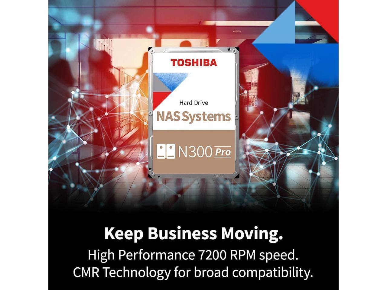 TOSHIBA Hard Drive NAS Systems N300 Pro  
Keep Business Moving.  
High Performance 7200 RPM speed.  
CMR Technology for broad compatibility.