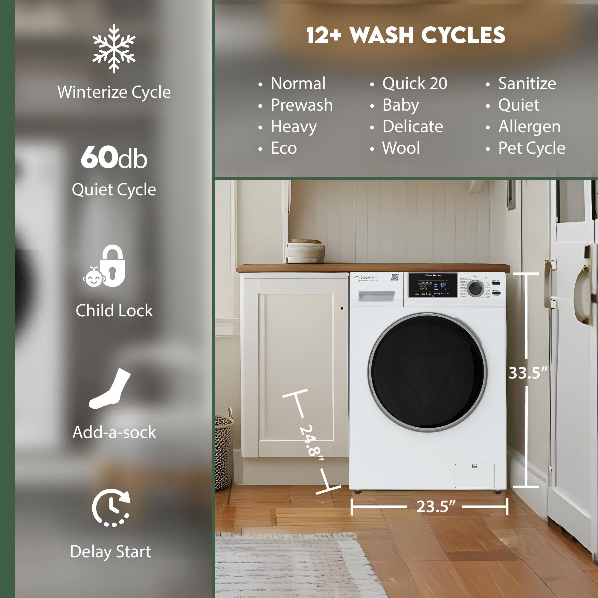 12+ WASH CYCLES  
Winterize Cycle  
60db Quiet Cycle  
Normal  
Prewash  
Heavy  
Eco  
Quick 20  
Baby  
Delicate  
Wool  
Sanitize  
Quiet  
Allergen  
Pet Cycle  
Child Lock  
Add-a-sock  
Delay Start  

Dimensions:  
24.8" (height)  
23.5" (width)  
33.5" (depth)