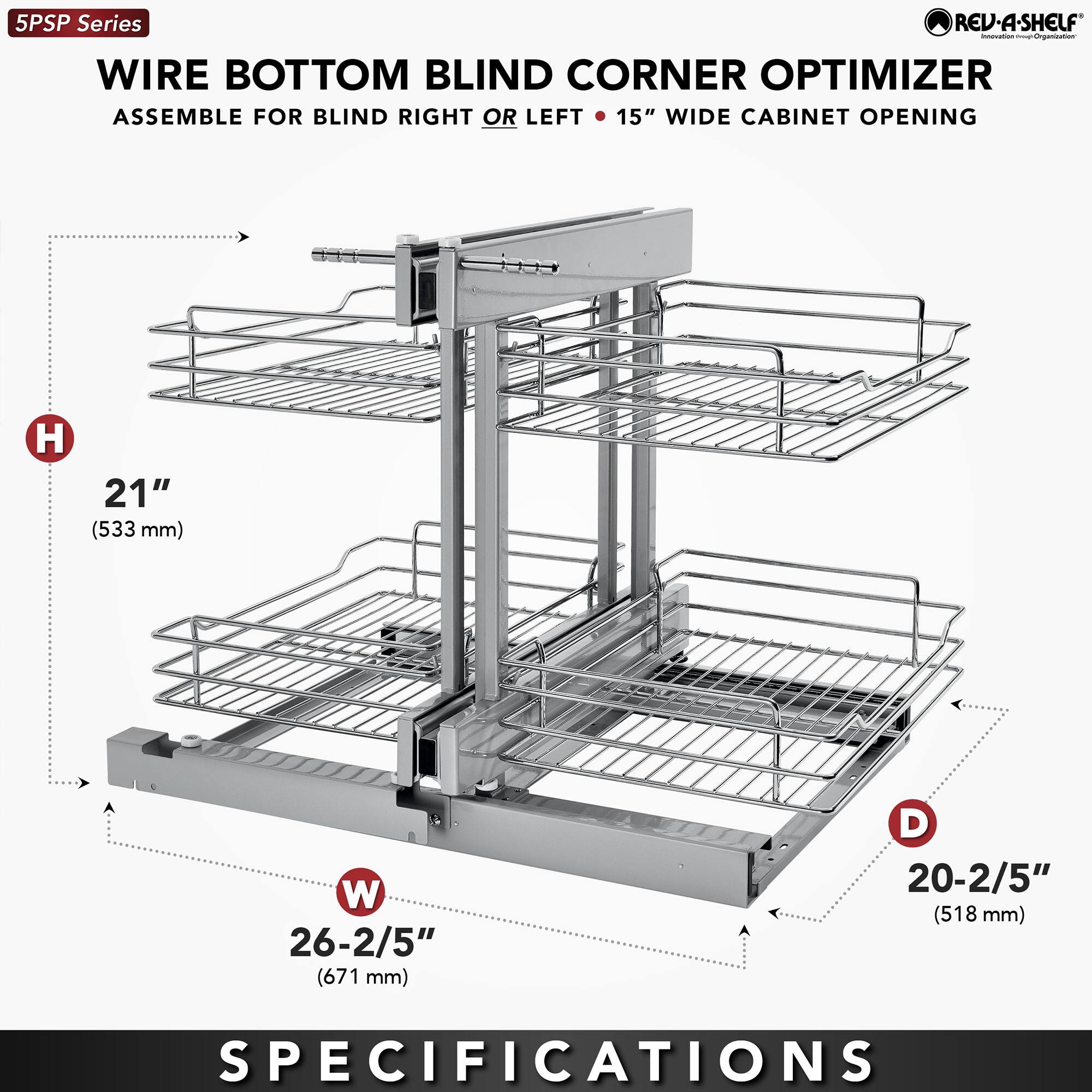5PSP Series  
WIRE BOTTOM BLIND CORNER OPTIMIZER  
ASSEMBLE FOR BLIND RIGHT OR LEFT • 15" WIDE CABINET OPENING  

H  
21" (533 mm)  

W  
26-2/5" (671 mm)  

D  
20-2/5" (518 mm)  

SPECIFICATIONS