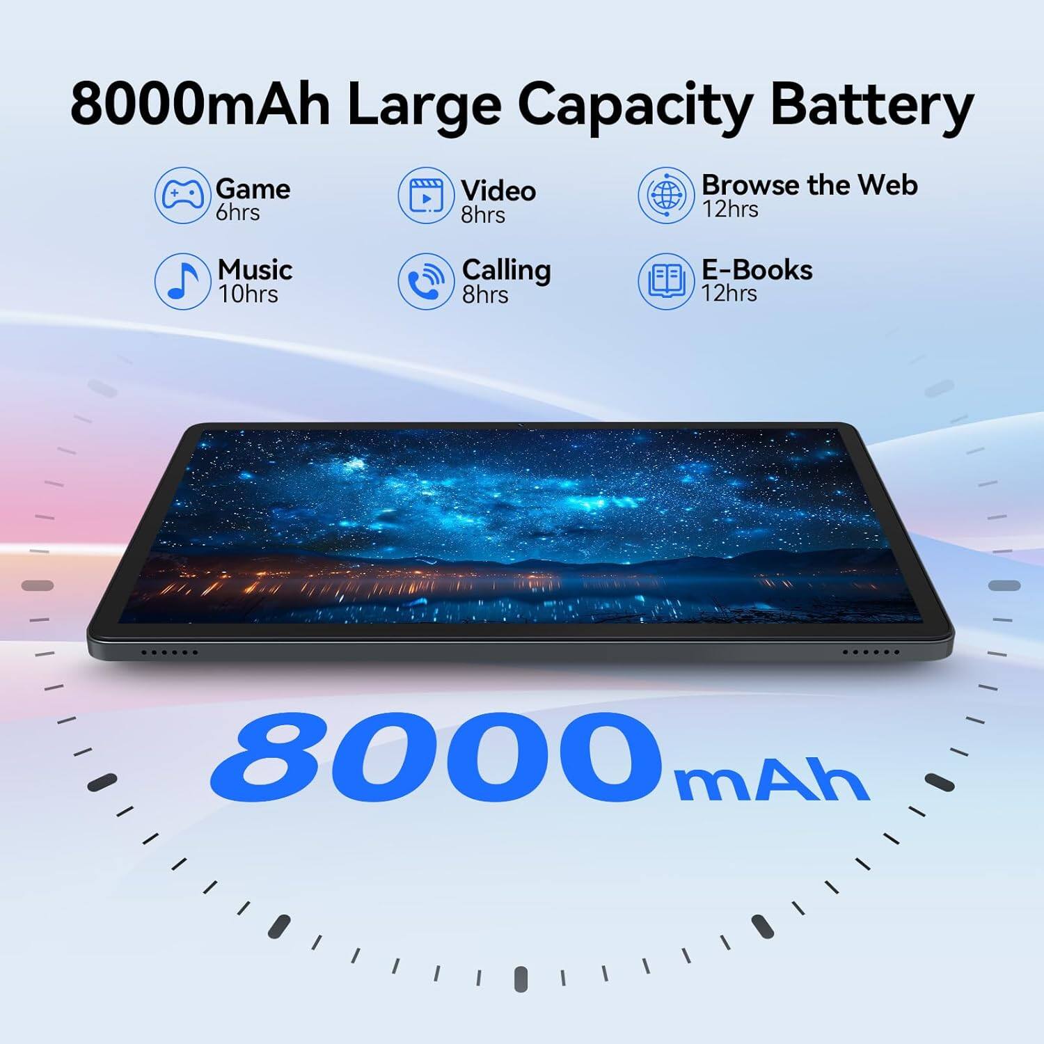 8000mAh Large Capacity Battery

- Game: 6hrs
- Video: 8hrs
- Browse the Web: 12hrs
- Music: 10hrs
- Calling: 8hrs
- E-Books: 12hrs

8000mAh