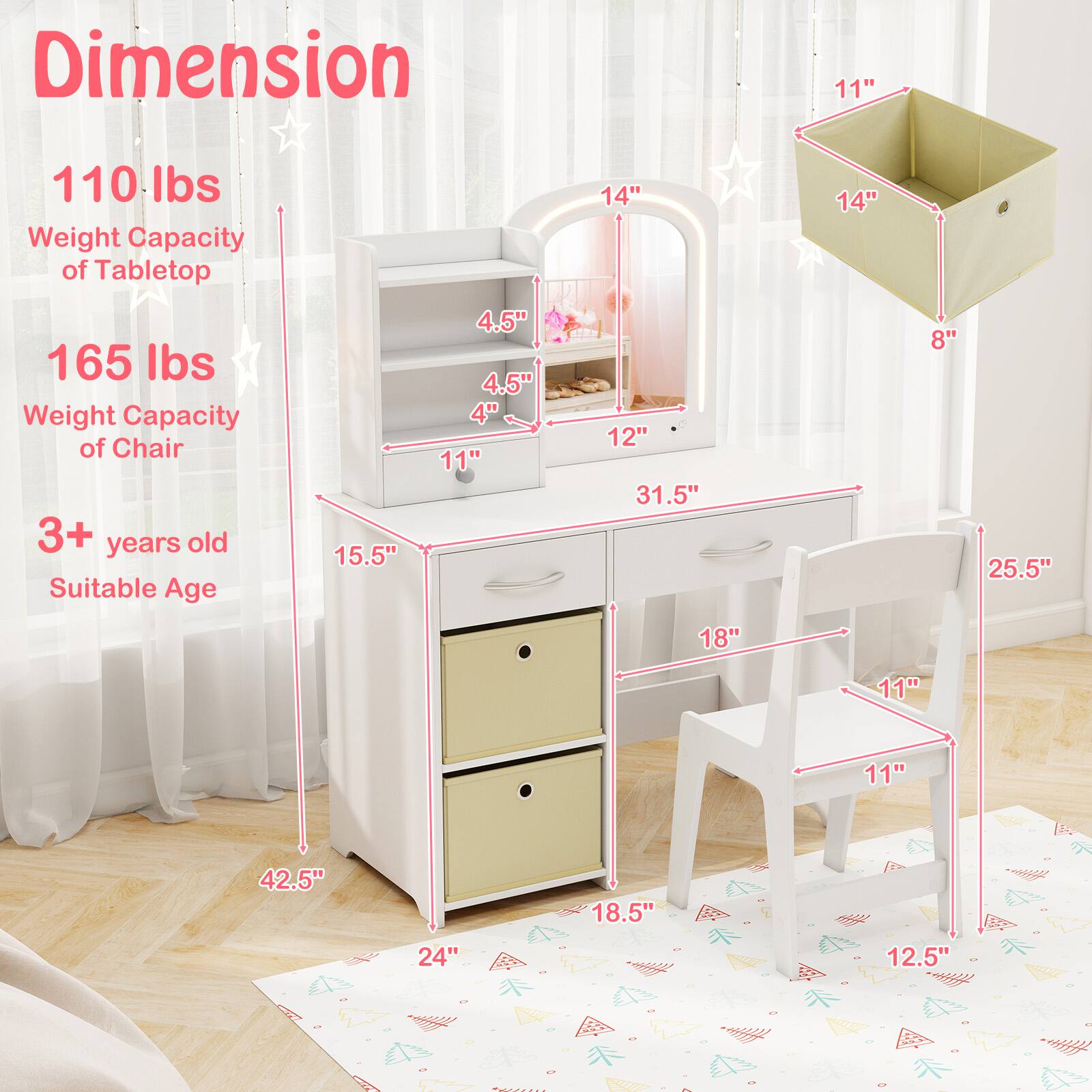 Dimension  
110 lbs Weight Capacity of Tabletop  
165 lbs Weight Capacity of Chair  
3+ years old Suitable Age  

15.5"  
11"  
31.5"  
42.5"  
24"  
18.5"  

14"  
8"  
11"  
14"  
11"  
18"  
11"  
12.5"  
25.5"