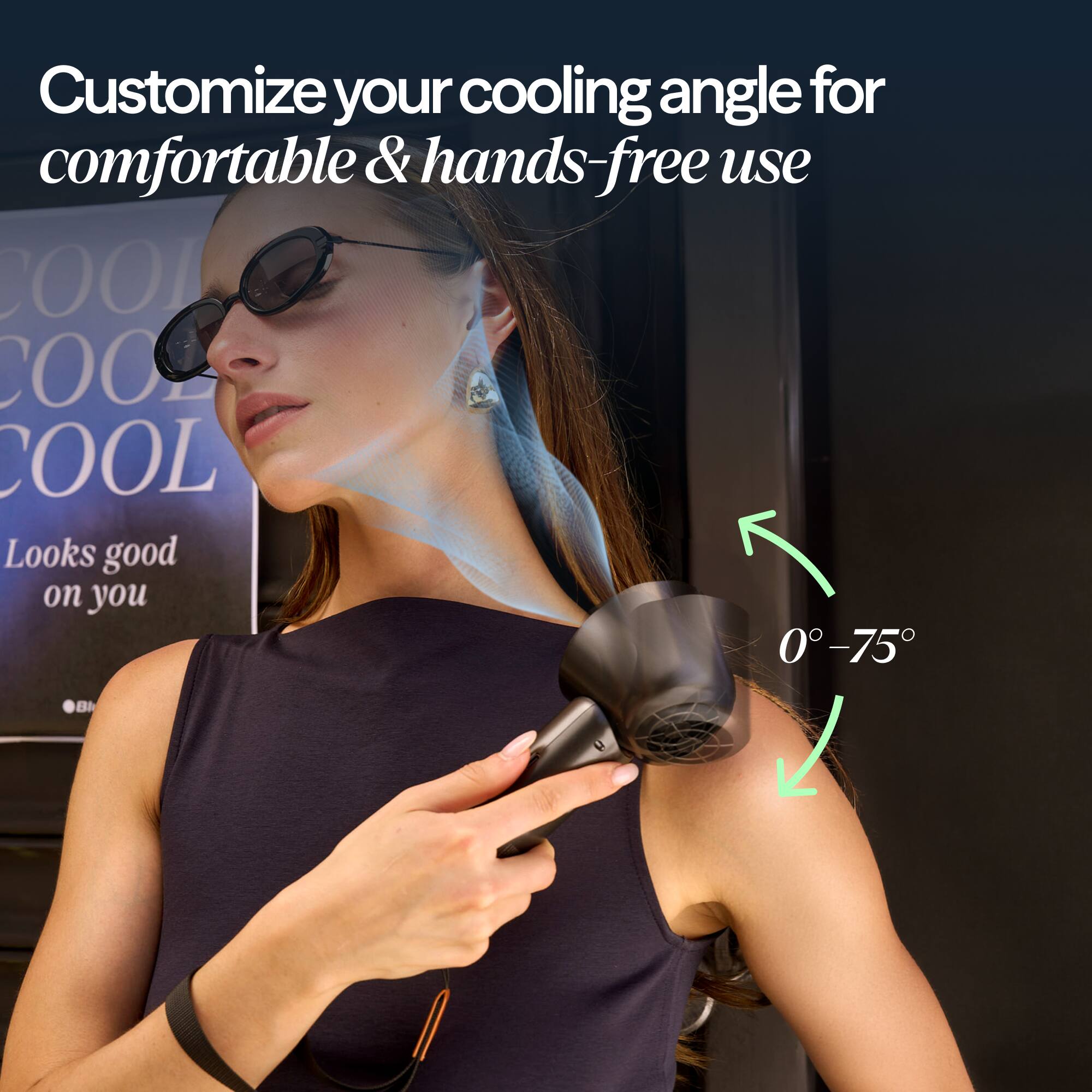 Customize your cooling angle for comfortable & hands-free use

COOL COOL COOL

Looks good on you

0° - 75°
