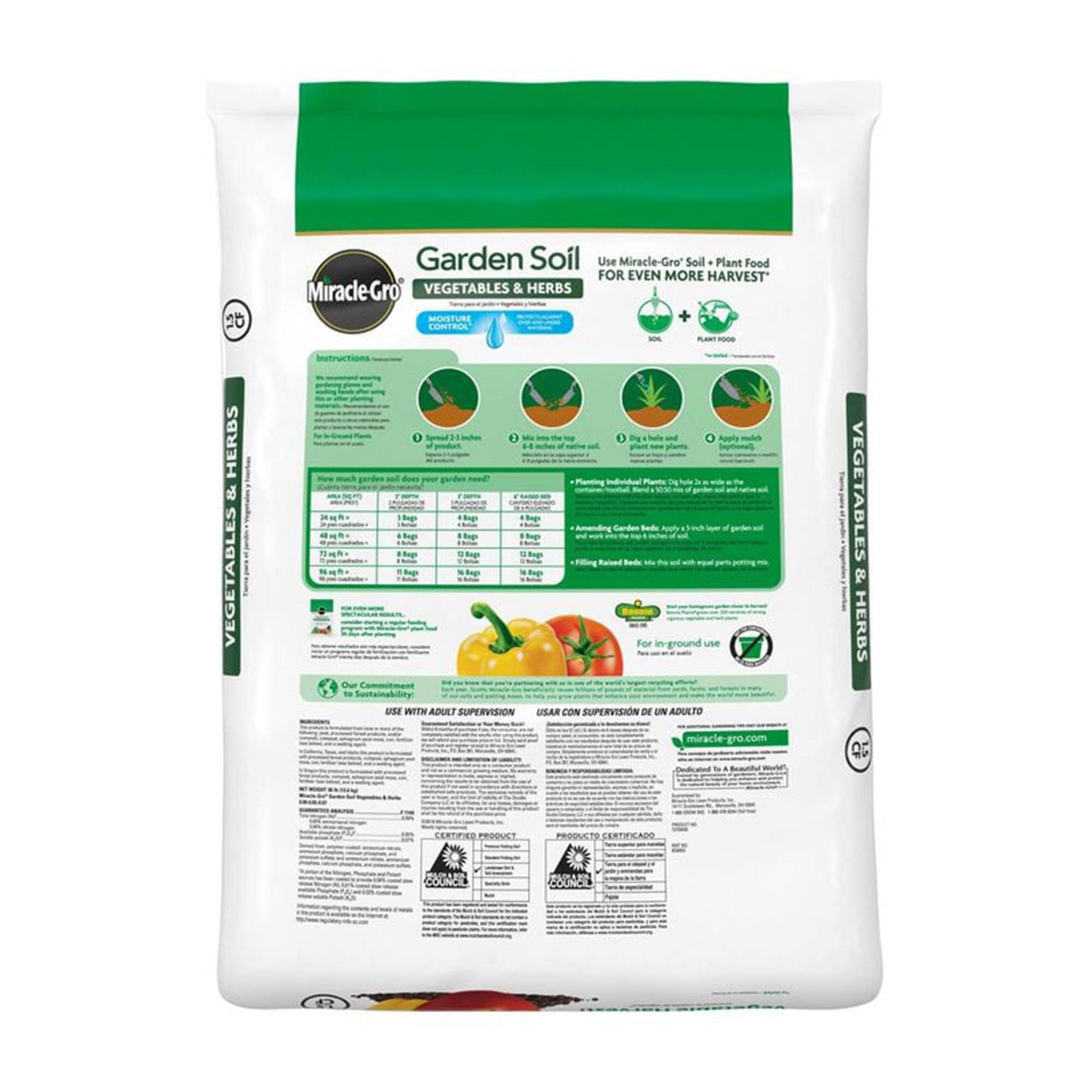 **Garden Soil**  
**Miracle-Gro**  
**VEGETABLES & HERBS**  
**MOISTURE CONTROL**

Use Miracle-Gro® Soil + Plant Food  
FOR EVEN MORE HARVEST*

**Instructions**  
1. Spread 2-3 inches of soil over the top of the existing soil.  
2. Mix in soil to a depth of 6 inches.  
3. Dig holes and plant new plants.  
4. Apply mulch around plants.  
5. Water thoroughly.  

**For in-ground use**  
**For raised beds**  
**For containers**

**Sustainability**  
Our commitment to sustainability

**USE WITH ADULT SUPERVISION**  
**USAR CON SUPERVISIÓN DE UN ADULTO**

**miracle-gro.com**

**PRODUCTO CERTIFICADO**  
**CERTIFIED PRODUCT**

**40**