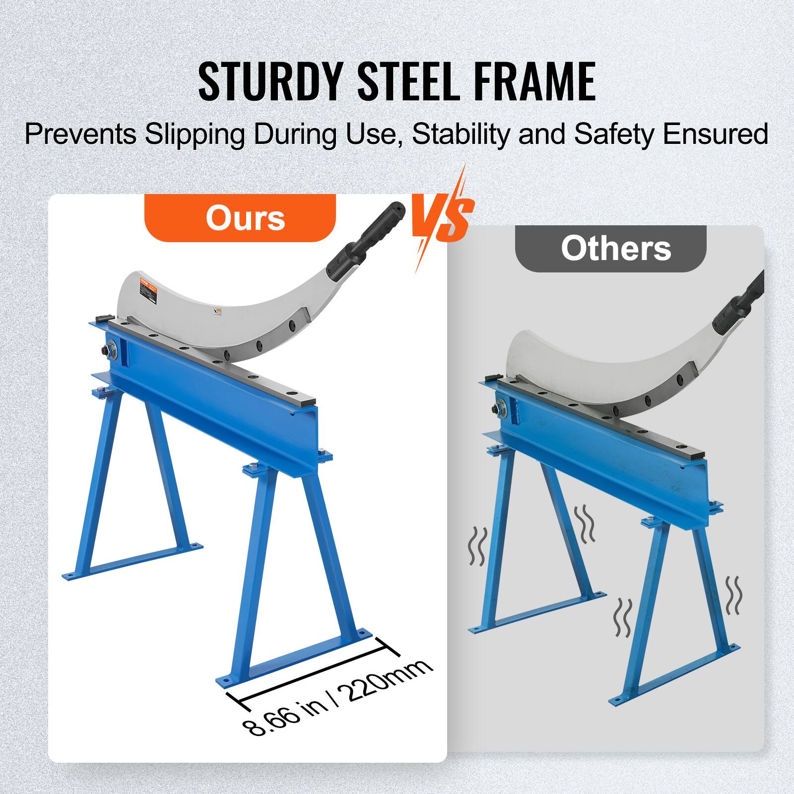 STURDY STEEL FRAME  
Prevents Slipping During Use, Stability and Safety Ensured  

Ours  
8.66 in / 220mm  

VS  

Others