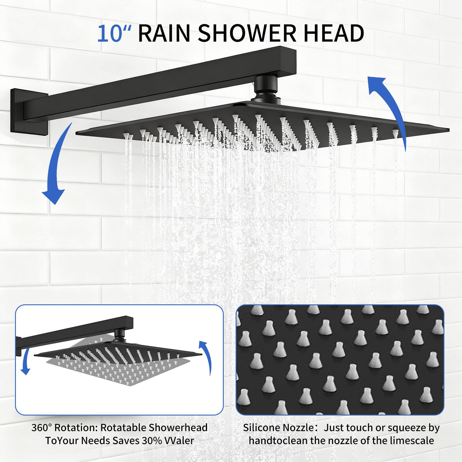 10" RAIN SHOWER HEAD

360° Rotation: Rotatable Showerhead To Your Needs Saves 30% Water

Silicone Nozzle: Just touch or squeeze by hand to clean the nozzle of the limescale