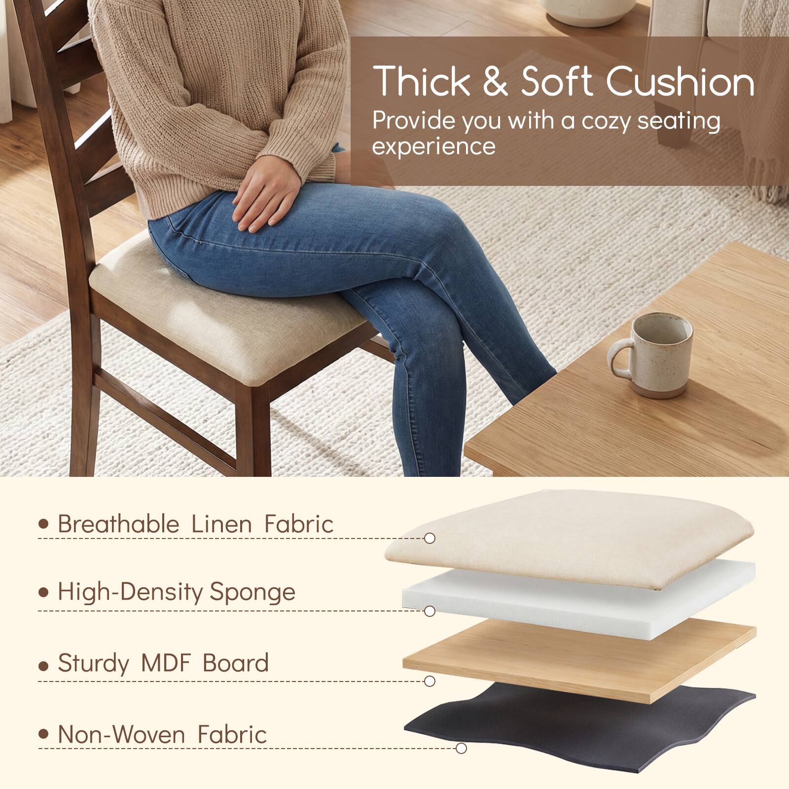 Thick & Soft Cushion  
Provide you with a cozy seating experience  

- Breathable Linen Fabric  
- High-Density Sponge  
- Sturdy MDF Board  
- Non-Woven Fabric