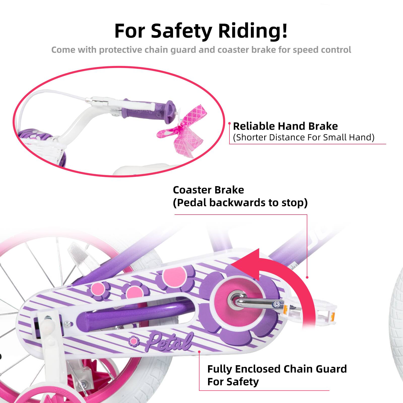 For Safety Riding!  
Come with protective chain guard and coaster brake for speed control  

- Reliable Hand Brake (Shorter Distance For Small Hand)  
- Coaster Brake (Pedal backwards to stop)  
- Fully Enclosed Chain Guard For Safety