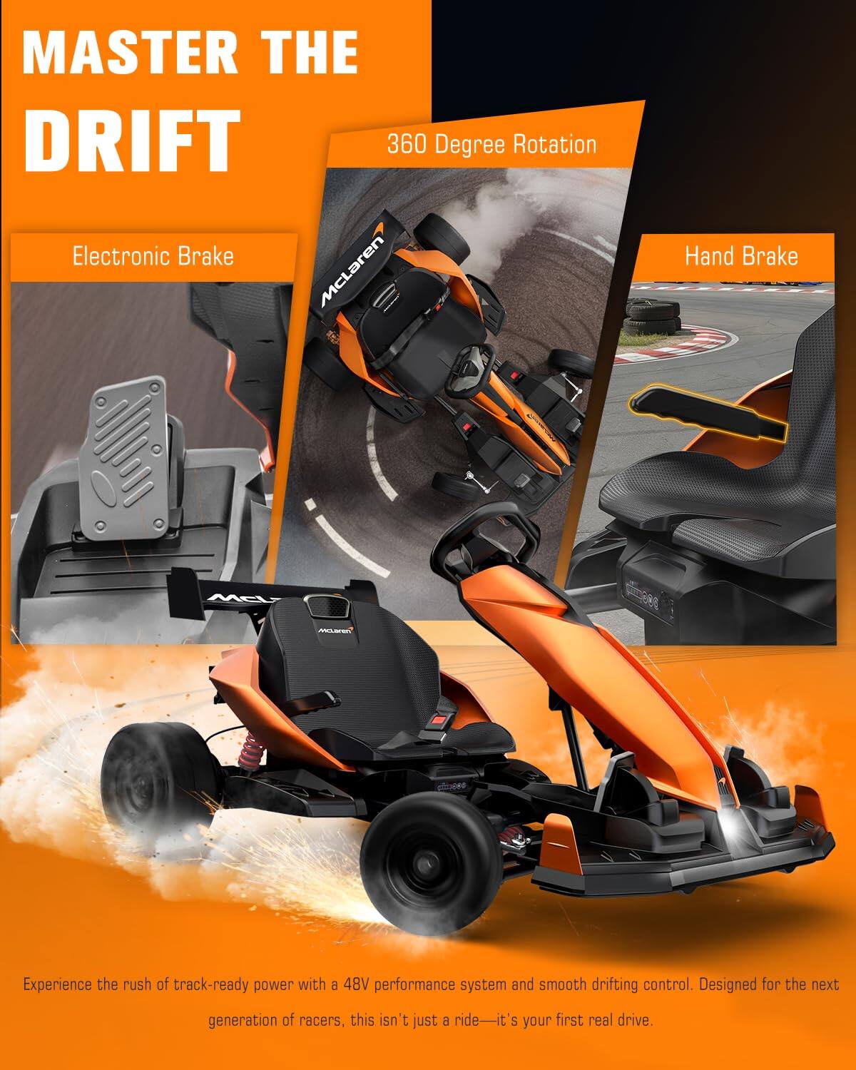 MASTER THE DRIFT  
360 Degree Rotation  
Electronic Brake  
Hand Brake  

Experience the rush of track-ready power with a 48V performance system and smooth drifting control. Designed for the next generation of racers, this isn't just a ride—it's your first real drive.