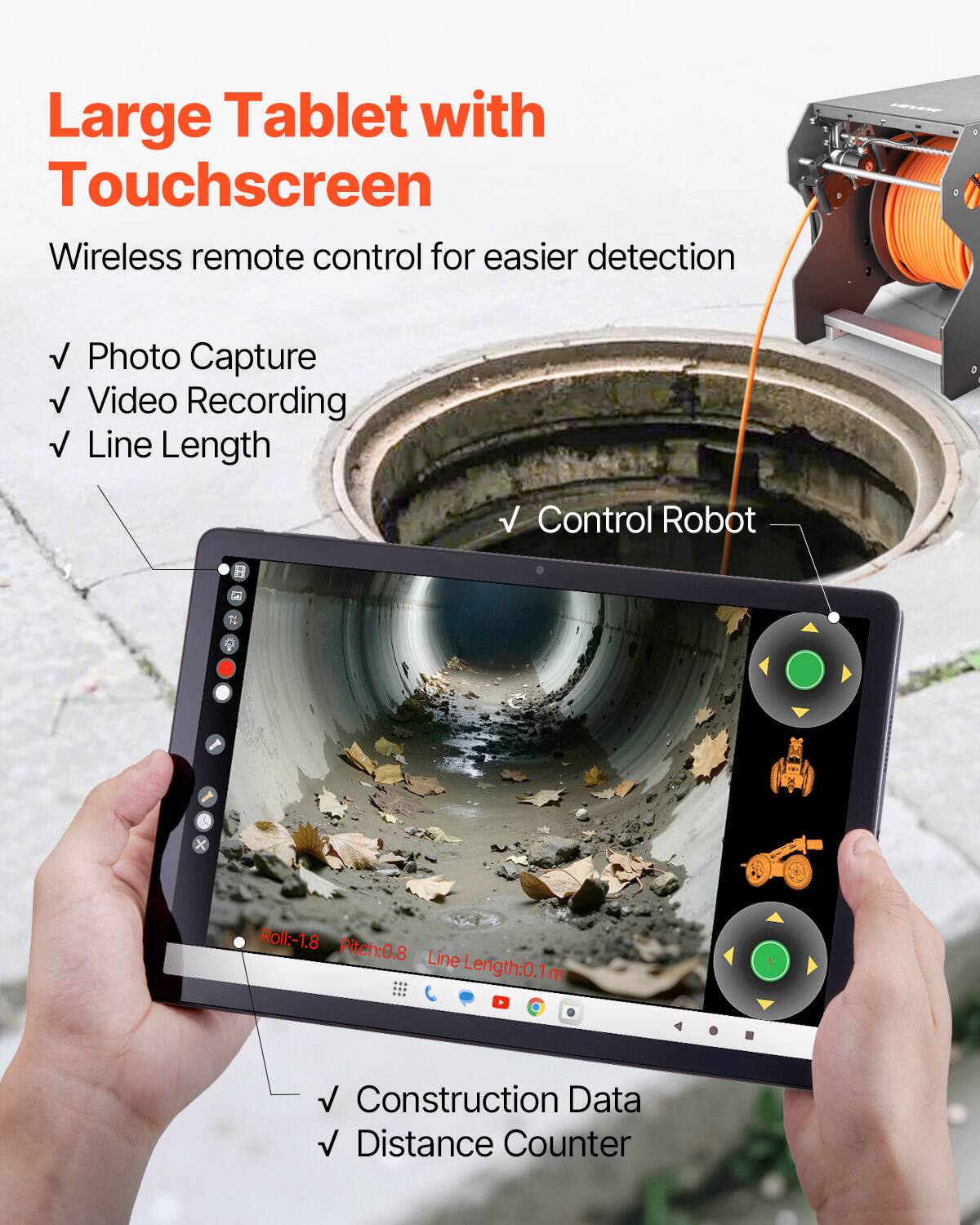 Large Tablet with Touchscreen  
Wireless remote control for easier detection  
- Photo Capture  
- Video Recording  
- Line Length  
- Control Robot  

Construction Data  
- Distance Counter  

Roll:-1.8  
Pitch:0.8  
Line Length:0.1m