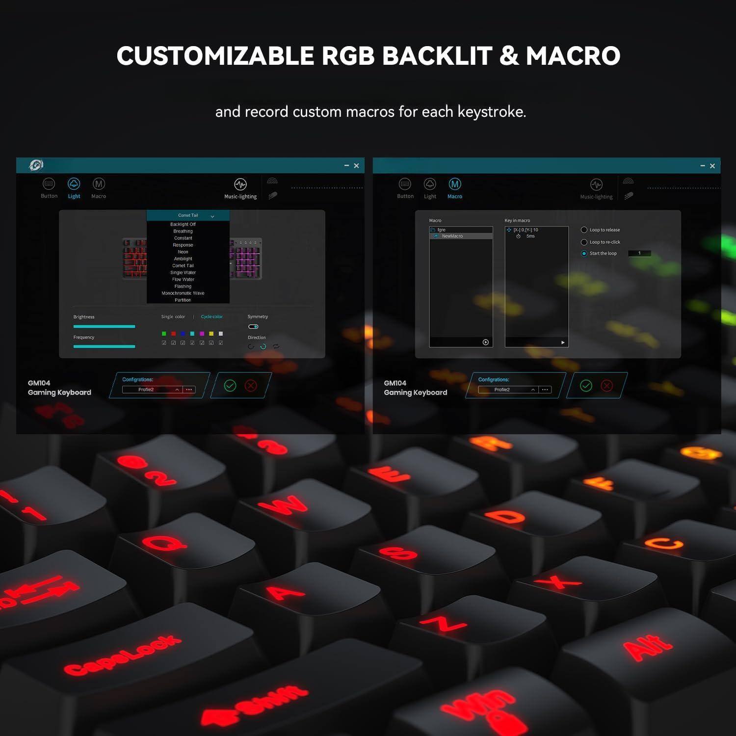 CUSTOMIZABLE RGB BACKLIT & MACRO

and record custom macros for each keystroke.

GM104 Gaming Keyboard

Button Light Macro Music Lighting

GM104 Gaming Keyboard

Configurations: Profile 2

Macros

Key in macro: F1

Long press macro: F1

Long press in macro: 1

Start the loop

Configurations: Profile 2