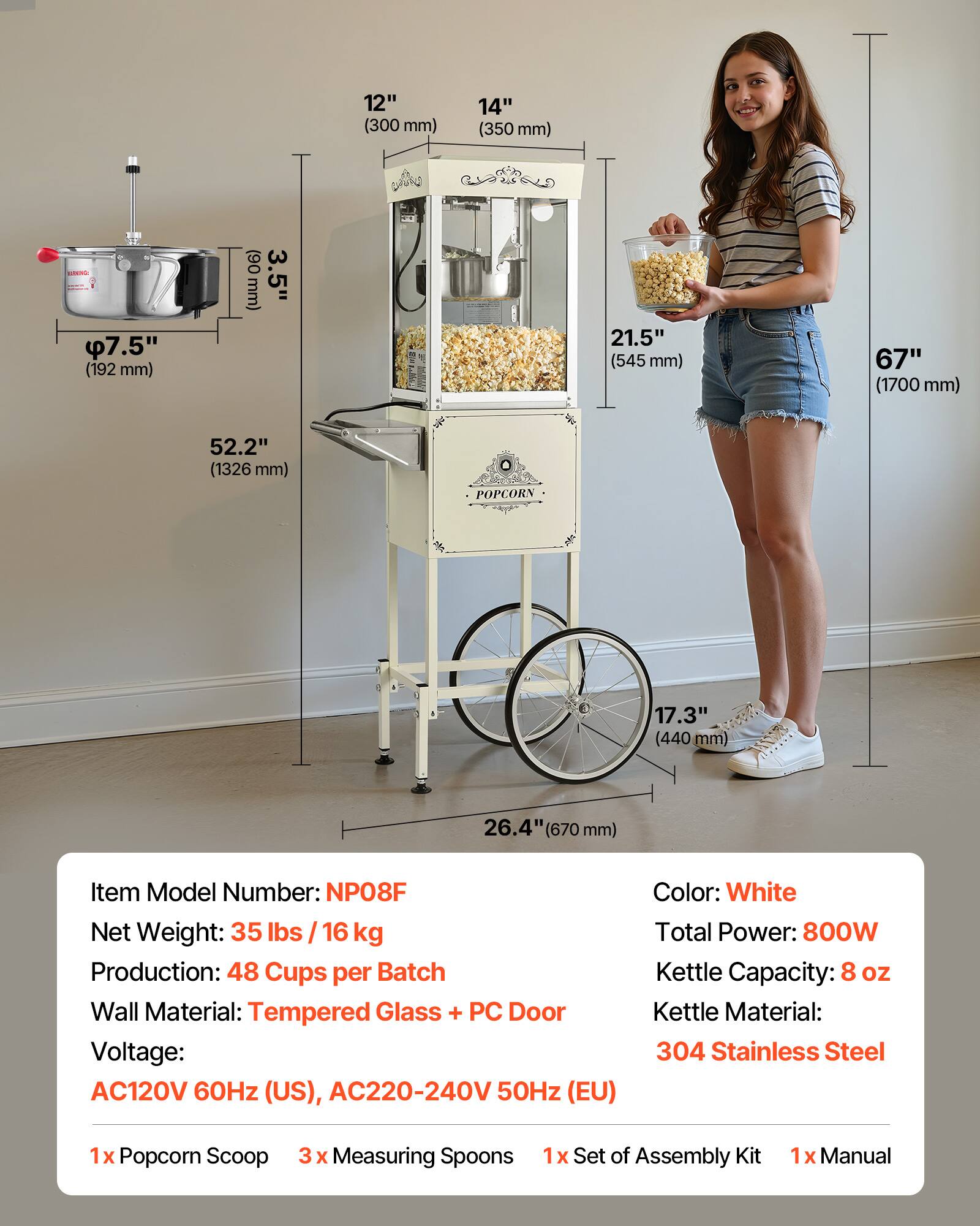 12" (300 mm)  
14" (350 mm)  
EDICAGE 7.54" (192 mm)  
3.5" (90 mm)  
21.5" (545 mm)  
67" (1700 mm)  
52.2" (1326 mm)  
POPCORN  
17.3" (440 mm)  
26.4" (670 mm)  

Item Model Number: NPO8F  
Net Weight: 35 lbs / 16 kg  
Production: 48 Cups per Batch  
Wall Material: Tempered Glass + PC Door  
Voltage: AC120V 60Hz (US), AC220-240V 50Hz (EU)  
Color: White  
Total Power: 800W  
Kettle Capacity: 8 oz  
Kettle Material: 304 Stainless Steel  

1x Popcorn Scoop  
3x Measuring Spoons  
1x Set of Assembly Kit  
1x Manual