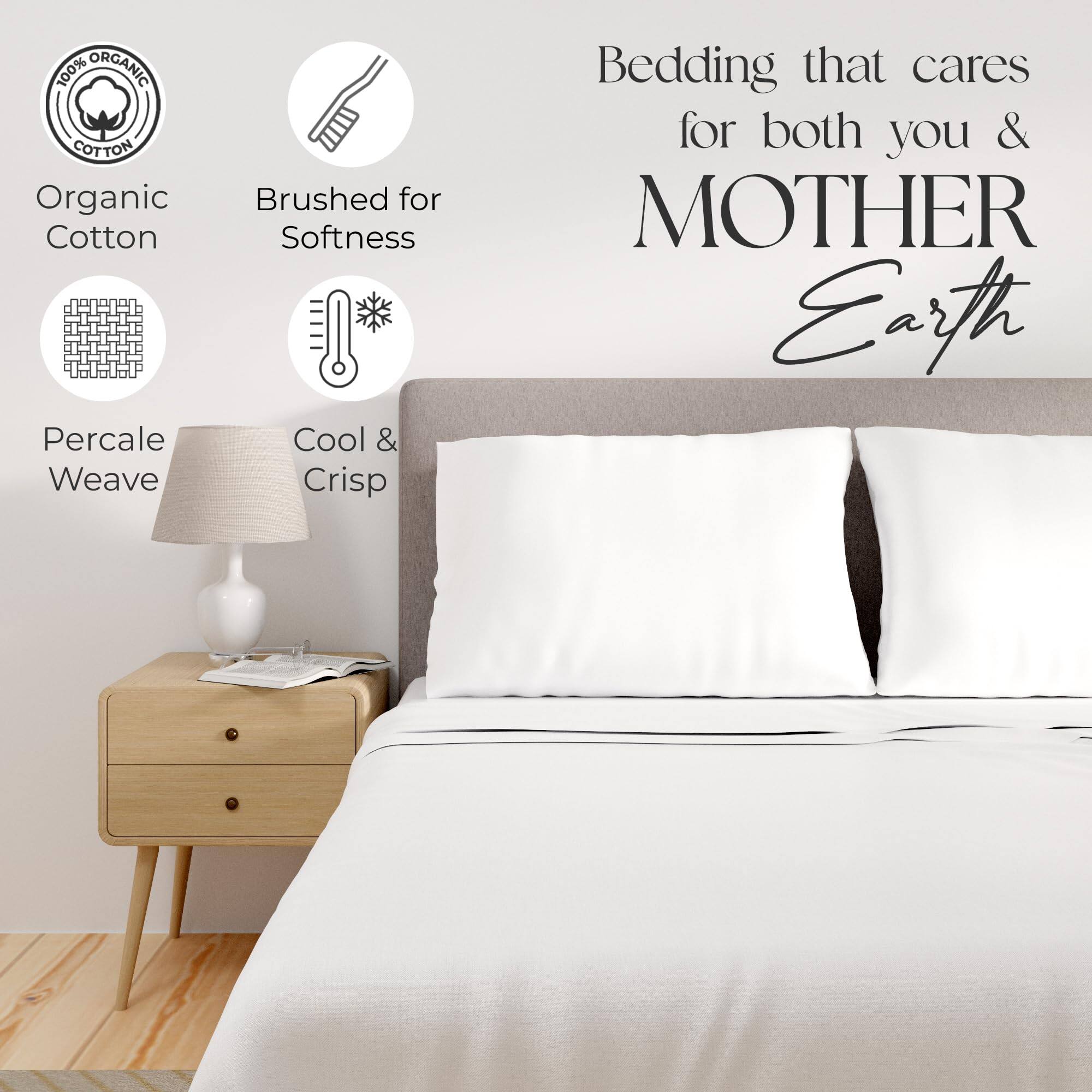 100% ORGANIC COTTON  
Organic Cotton  
Brushed for Softness  
Percale Weave  
Cool & Crisp  

Bedding that cares for both you & MOTHER Earth