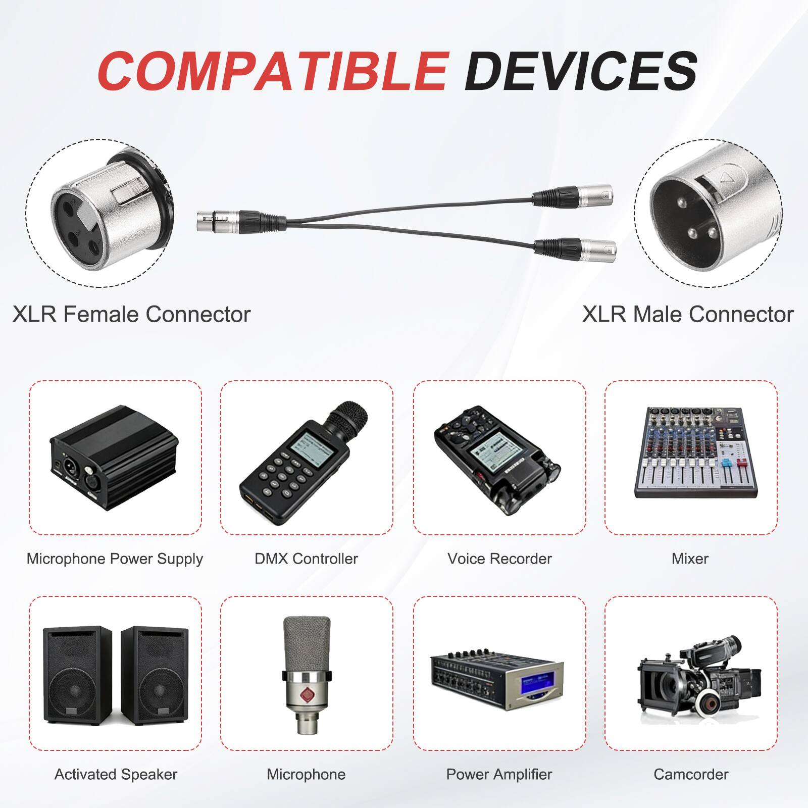 COMPATIBLE DEVICES

- XLR Female Connector
- XLR Male Connector
- Microphone Power Supply
- DMX Controller
- Voice Recorder
- Mixer
- Activated Speaker
- Microphone
- Power Amplifier
- Camcorder
