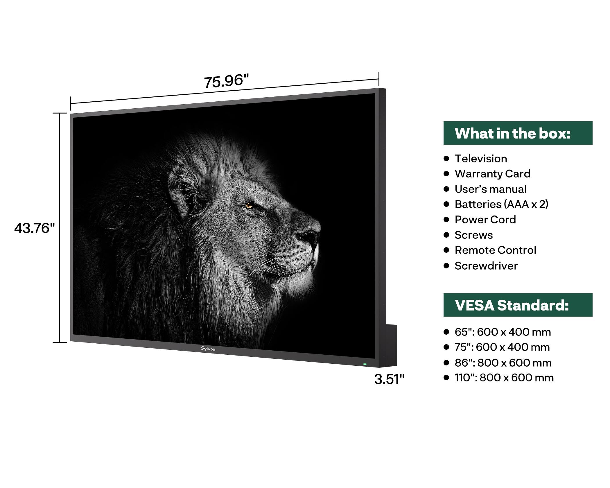 75.96"  
What in the box:  
- Television  
- Warranty Card  
- User's manual  
- Batteries (AAA x 2)  
- Power Cord  
- Screws  
- Remote Control  
- Screwdriver  

VESA Standard:  
- 65": 600 x 400 mm  
- 75": 600 x 400 mm  
- 86": 800 x 600 mm  
- 110": 800 x 600 mm  

Dimensions:  
- Width: 75.96"  
- Height: 43.76"  
- Depth: 3.51"