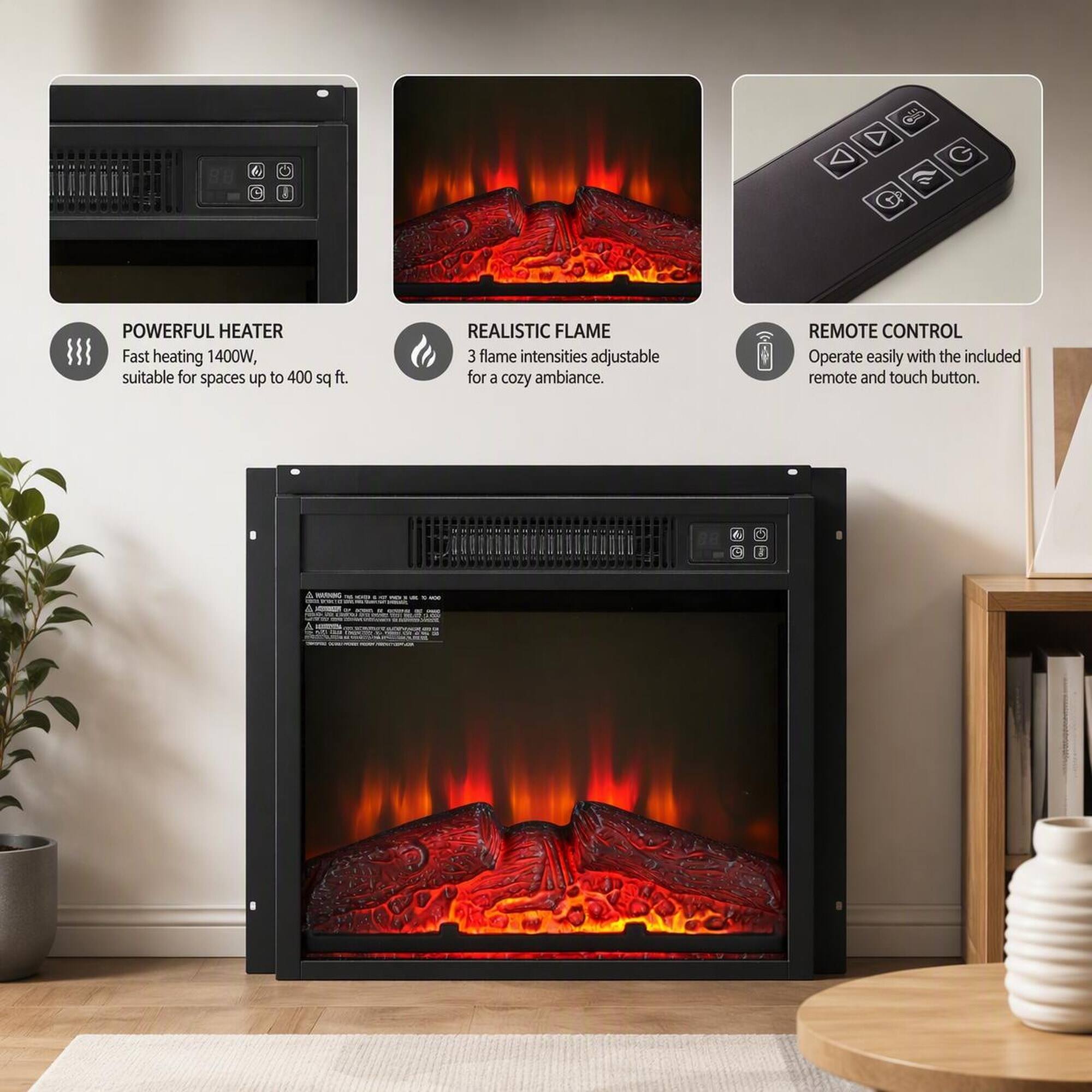 POWERFUL HEATER  
Fast heating 1400W, suitable for spaces up to 400 sq ft.

REALISTIC FLAME  
3 flame intensities adjustable for a cozy ambiance.

REMOTE CONTROL  
Operate easily with the included remote and touch button.