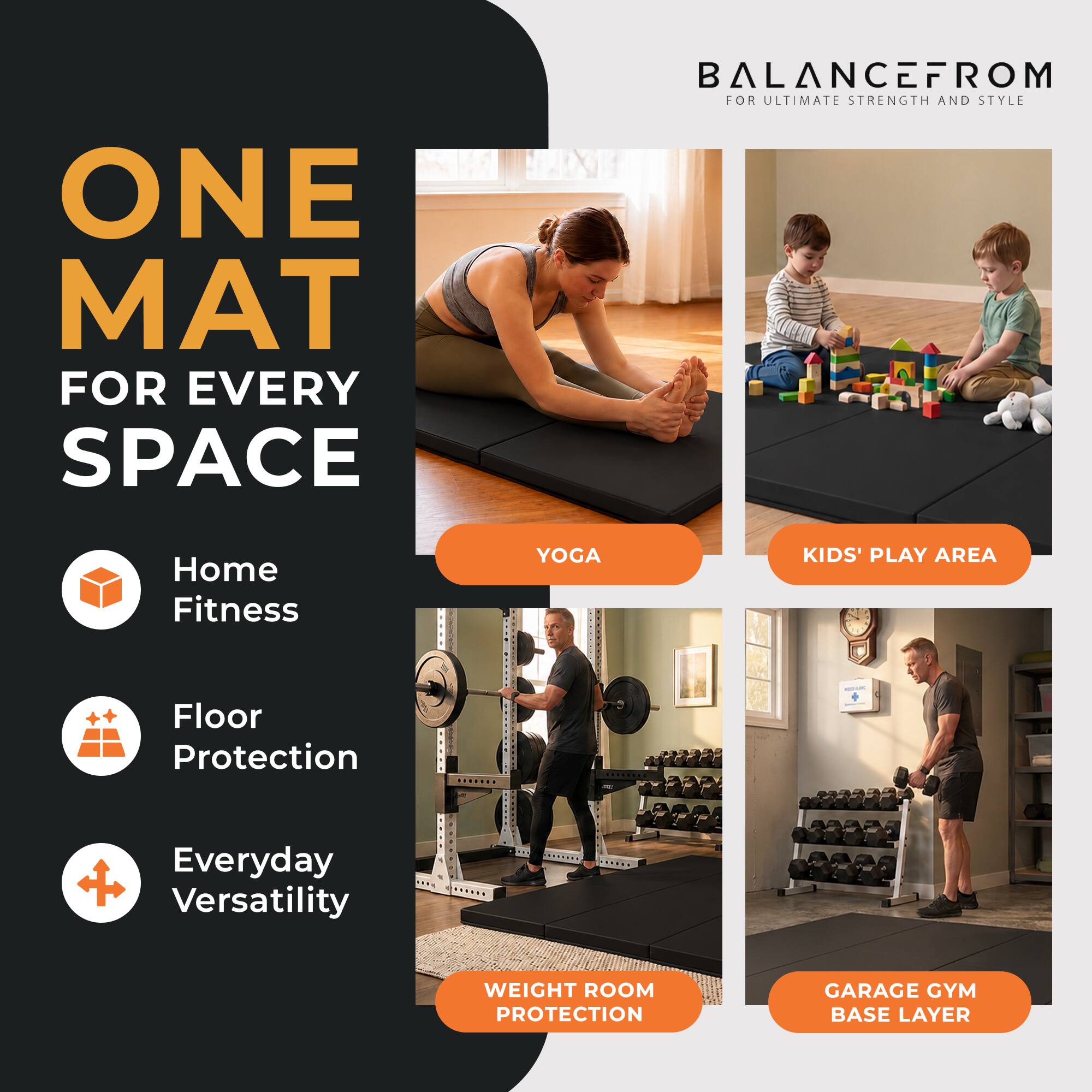 ONE MAT FOR EVERY SPACE  
BALANCEFROM FOR ULTIMATE STRENGTH AND STYLE  
Home Fitness  
YOGA  
KIDS' PLAY AREA  
Floor Protection  
Everyday Versatility  
WEIGHT ROOM PROTECTION  
GARAGE GYM BASE LAYER