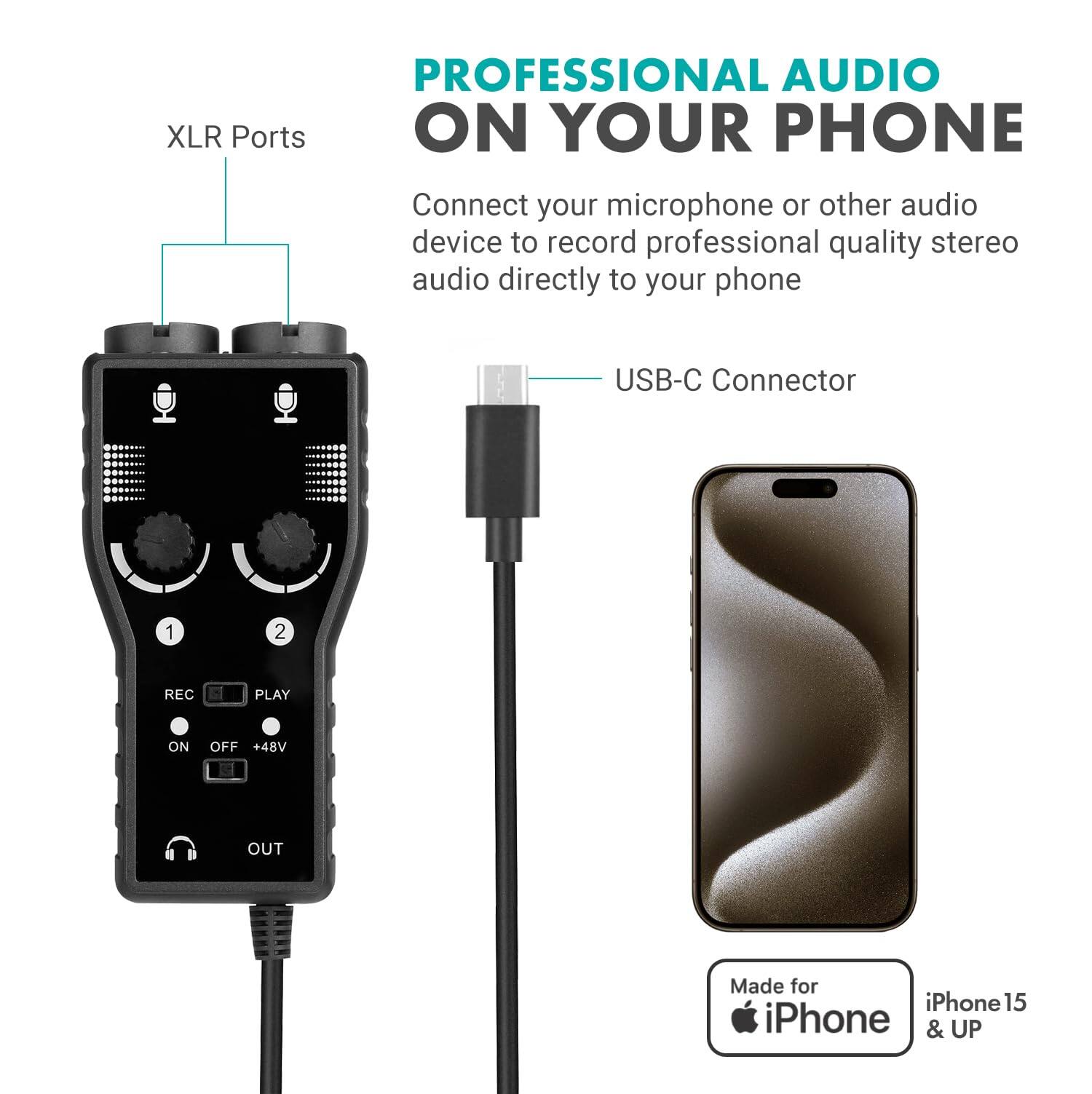 PROFESSIONAL AUDIO ON YOUR PHONE

Connect your microphone or other audio device to record professional quality stereo audio directly to your phone

XLR Ports
USB-C Connector

REC PLAY
ON OFF +48V OUT

Made for iPhone 15 & UP