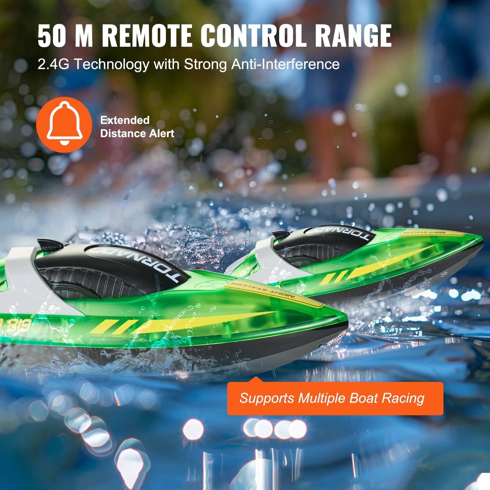 50 M REMOTE CONTROL RANGE  
2.4G Technology with Strong Anti-Interference  

Extended Distance Alert  

Supports Multiple Boat Racing