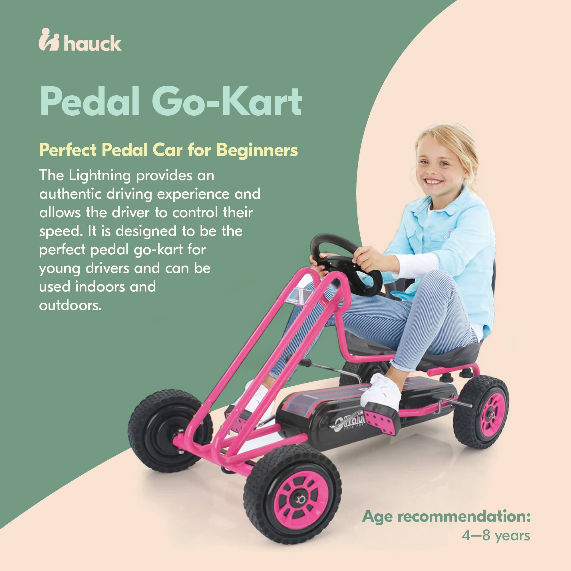 hauck Pedal Go-Kart  
Perfect Pedal Car for Beginners  

The Lightning provides an authentic driving experience and allows the driver to control their speed. It is designed to be the perfect pedal go-kart for young drivers and can be used indoors and outdoors.  

Age recommendation: 4-8 years