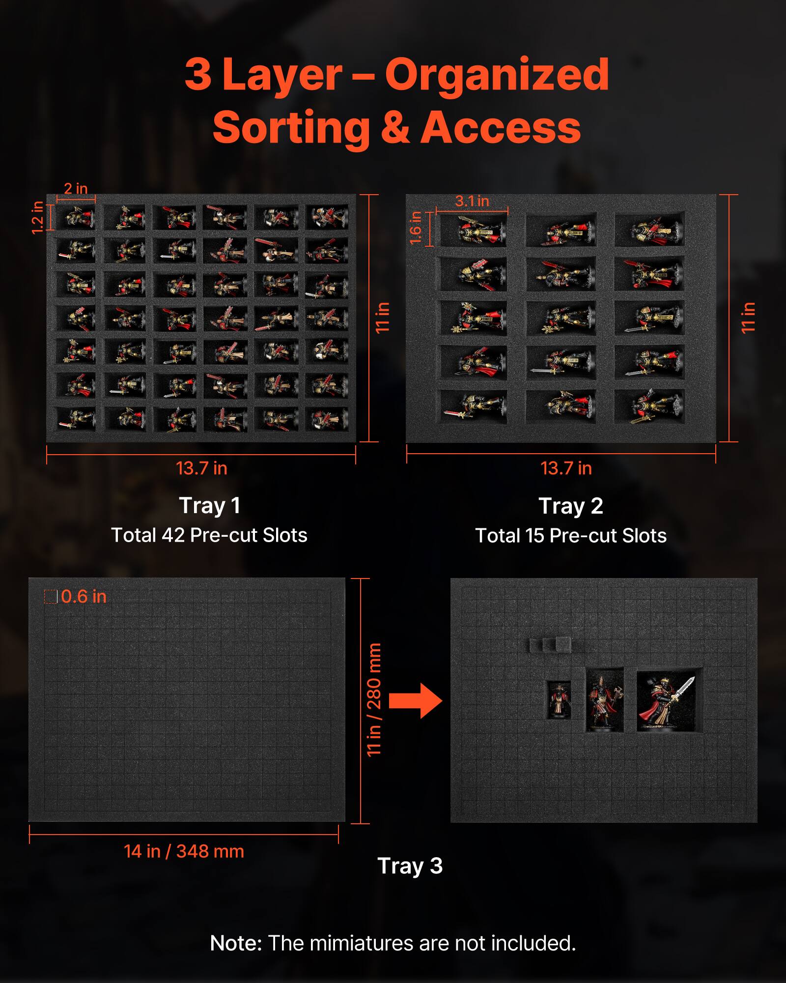 3 Layer - Organized Sorting & Access

Tray 1
- Total 42 Pre-cut Slots
- Dimensions: 13.7 in x 11 in / 348 mm x 280 mm

Tray 2
- Total 15 Pre-cut Slots
- Dimensions: 13.7 in x 11 in / 348 mm x 280 mm

Tray 3
- Dimensions: 14 in / 348 mm

Note: The miniatures are not included.