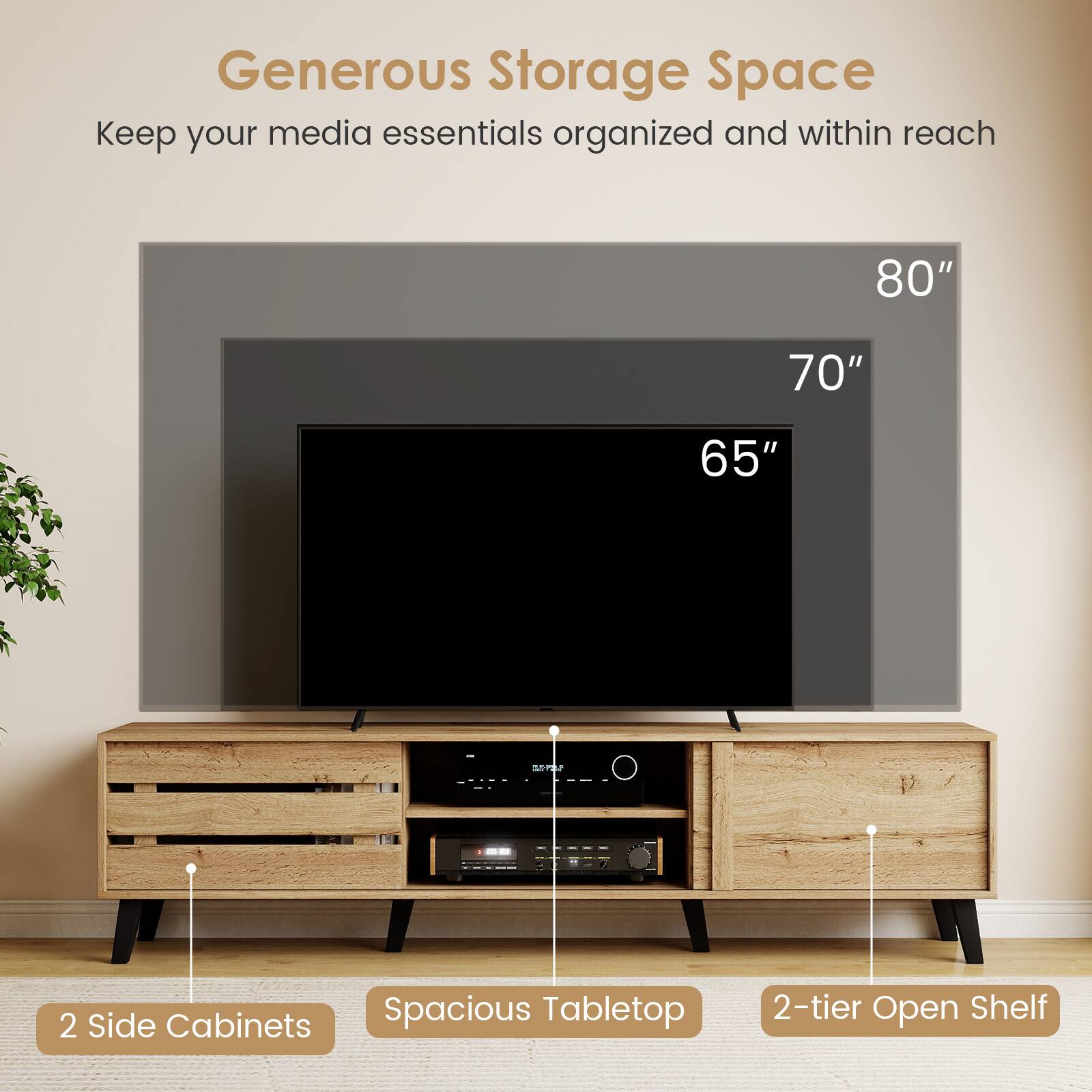 Generous Storage Space  
Keep your media essentials organized and within reach  

80"  
70"  
65"  

2 Side Cabinets  
Spacious Tabletop  
2-tier Open Shelf