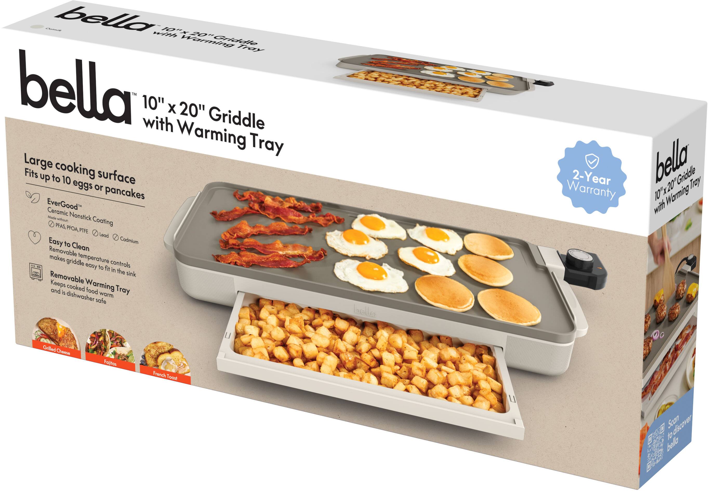bella™ 10" x 20" Griddle with Warming Tray

Large cooking surface
Fits up to 10 eggs or pancakes

EverGood™ Ceramic Nonstick Coating
Made without PFOA, PFTE, Lead, Cadmium

Easy to Clean
Removable temperature controls make griddle easy to fit in the sink

Removable Warming Tray
Keeps cooked food warm and is dishwasher safe

2-Year Warranty

Grilled Cheese
Fajitas
French Toast

Scan to discover bella