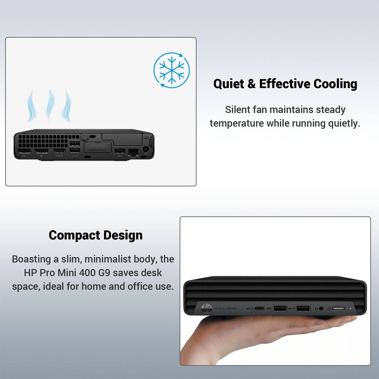 Quiet & Effective Cooling  
Silent fan maintains steady temperature while running quietly.  

Compact Design  
Boasting a slim, minimalist body, the HP Pro Mini 400 G9 saves desk space, ideal for home and office use.